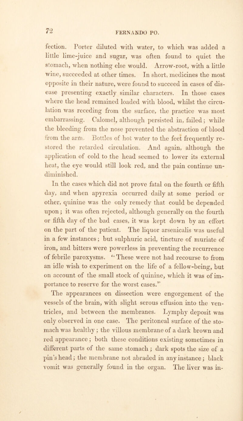 fection. Porter diluted with water, to which was added a little lime-juice and sugar, was often found to quiet the stomach, when nothing else would. Arrow-root, with a little wine, succeeded at other times. In short, medicines the most opposite in their nature, were found to succeed in cases of dis- ease presenting exactly similar characters. In those cases where the head remained loaded with blood, whilst the circu- lation was receding from the surface, the practice was most embarrassing. Calomel, although persisted in, failed; while the bleeding from the nose prevented the abstraction of blood from the arm. Bottles of hot water to the feet frequently re- stored the retarded circulation. And again, although the application of cold to the head seemed to lower its external heat, the eye would still look red, and the pain continue un- dirninished. In the cases which did not prove fatal on the fourth or fifth day, and when apyrexia occurred daily at some period or other, quinine was the only remedy that could be depended upon; it was often rejected, although generally on the fourth or fifth day of the bad cases, it was kept down by an effort on the part of the patient. The liquor arsenicalis was useful in a few instances; but sulphuric acid, tincture of muriate of iron, and bitters were powerless in preventing the recurrence of febrile paroxysms. These were not had recourse to from an idle wish to experiment on the life of a fellow-being, but on account of the small stock of quinine, which it was of im- portance to reserve for the worst cases.” The appearances on dissection were engorgement of the vessels of the brain, with slight serous effusion into the ven- tricles, and between the membranes. Lymphy deposit was only observed in one case. The peritoneal surface of the sto- mach was healthy; the villous membrane of a dark brown and red appearance; both these conditions existing sometimes in different parts of the same stomach; dark spots the size of a pin’s head; the membrane not abraded in any instance; black vomit w^as generally found in the organ. The liver was in-