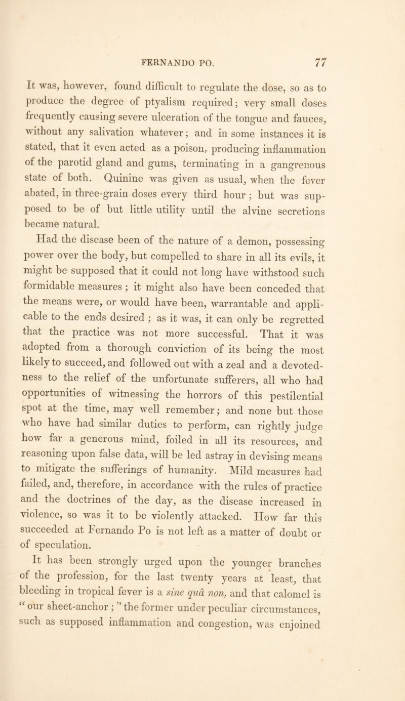 It was, however, found difficult to regulate the dose, so as to produce the degree of ptyalism required; very small doses frequently causing severe ulceration of the tongue and fauces, without any salivation whatever; and in some instances it is stated, that it even acted as a poison, producing inflammation of the parotid gland and gums, terminating in a gangrenous state of both. Quinine was given as usual, when the fever abated, in three-grain doses every third hour; but was sup- posed to be of but little utility until the alvine secretions became natural. Had the disease been of the nature of a demon, possessing power over the body, but compelled to share in all its evils, it might be supposed that it could not long have withstood such formidable measures ; it might also have been conceded that the means were, or would have been, warrantable and appli- cable to the ends desired ; as it was, it can only be regretted that the practice was not more successful. That it was adopted from a thorough conviction of its being the most likely to succeed, and followed out with a zeal and a devoted- ness to the relief of the unfortunate sufferers, all who had opportunities of witnessing the horrors of this pestilential spot at the time, may well remember; and none but those who have had similar duties to perform, can rightly judge how far a generous mind, foiled in all its resources, and reasoning upon false data, will be led astray in devising means to mitigate the sufferings of humanity. Mild measures had failed, and, therefore, in accordance with the rules of practice and the doctrines of the day, as the disease increased in violence, so was it to be violently attacked. How far this succeeded at Fernando Po is not left as a matter of doubt or of speculation. It has been strongly urged upon the younger branches of the profession, for the last twenty years at least, that bleeding in tropical fever is a sine qua non, and that calomel is our sheet-anchor ; the former under peculiar circumstances, such as supposed inflammation and congestion, was enjoined