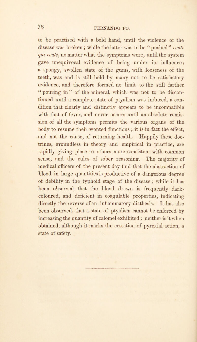 to be practised with a bold hand^ until the violence of the disease was broken; while the latter was to be “pushed ” coute qui coute^ no matter what the symptoms were, until the system gave unequivocal evidence of being under its influence; a spongy, swollen state of the gums, with looseness of the teeth, was and is still held by many not to be satisfactory evidence, and therefore formed no limit to the still farther “pouring in” of the mineral, which was not to be discon- tinued until a complete state of ptyalism was induced, a con- dition that clearly and distinctly appears to be incompatible with that of fever, and never occurs until an absolute remis- sion of all the symptoms permits the various organs of the body to resume their wonted functions ; it is in fact the effect, and not the cause, of returning health. Happily these doc- trines, groundless in theory and empirical in practice, are rapidly giving place to others more consistent with common sense, and the rules of sober reasoning. The majority of medical officers of the present day find that the abstraction of blood in large quantities is productive of a dangerous degree of debility in the typhoid stage of the disease; while it has been observed that the blood drawn is frequently dark- coloured, and deficient in coagulable properties, indicating directly the reverse of an inflammatory diathesis. It has also been observed, that a state of ptyalism cannot be enforced by increasing the quantity of calomel exhibited; neither is it when obtained, although it marks the cessation of pyrexial action, a state of safety.