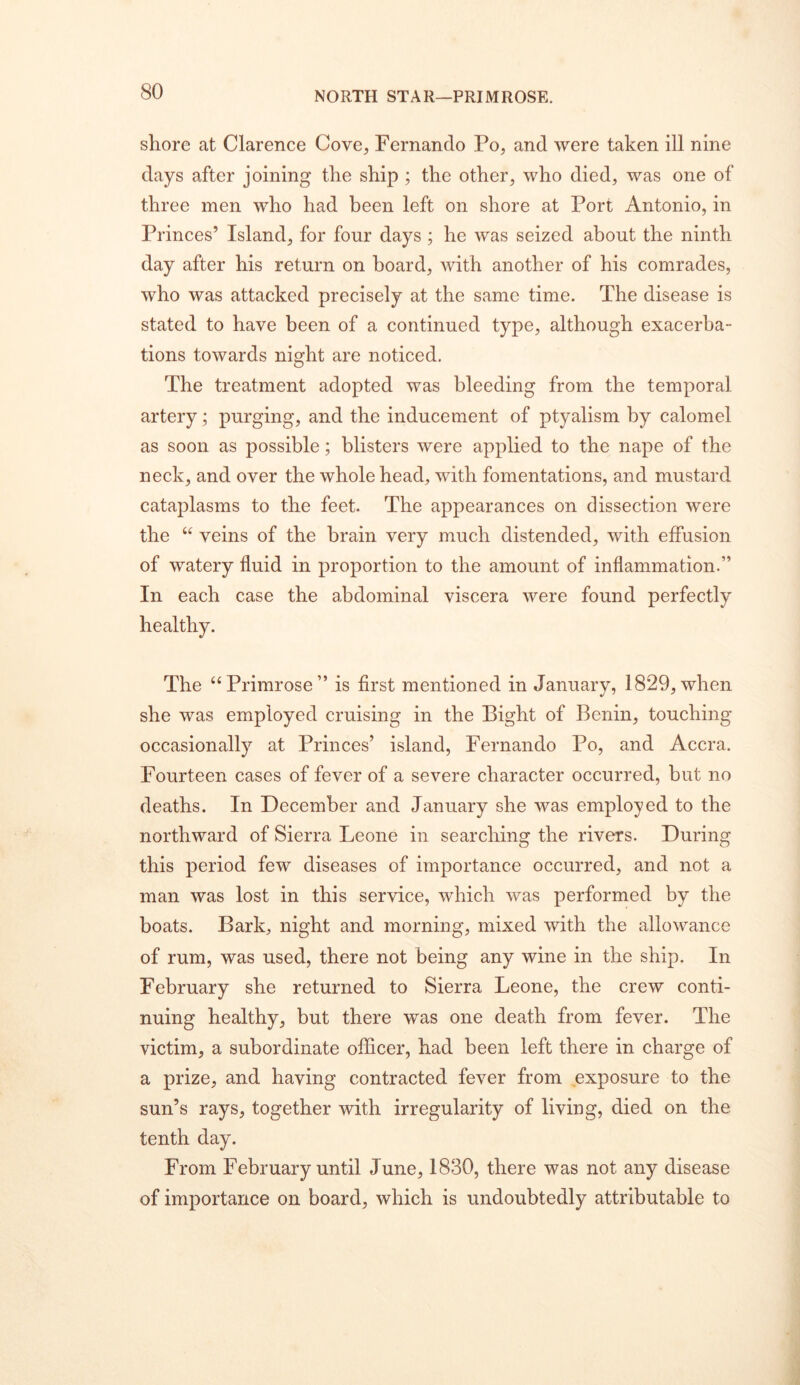 NORTH STAR—PRIMROSE. shore at Clarence Cove, Fernando Po, and were taken ill nine days after joining the ship ; the other, who died, was one of three men who had been left on shore at Port Antonio, in Princes’ Island, for four days; he was seized about the ninth day after his return on board, with another of his comrades, who was attacked precisely at the same time. The disease is stated to have been of a continued type, although exacerba- tions towards night are noticed. The treatment adopted was bleeding from the temporal artery; purging, and the inducement of ptyalism by calomel as soon as possible; blisters were applied to the nape of the neck, and over the whole head, with fomentations, and mustard cataplasms to the feet. The appearances on dissection were the “ veins of the brain very much distended, with effusion of watery fluid in proportion to the amount of inflammation.” In each case the abdominal viscera were found perfectly healthy. The “Primrose” is first mentioned in January, 1829,when she was employed cruising in the Bight of Benin, touching occasionally at Princes’ island, Fernando Po, and Accra. Fourteen cases of fever of a severe character occurred, but no deaths. In December and January she was employed to the northward of Sierra Leone in searching the rivers. During this period few diseases of importance occurred, and not a man was lost in this service, which was performed by the boats. Bark, night and morning, mixed with the allowance of rum, was used, there not being any wine in the ship. In February she returned to Sierra Leone, the crew conti- nuing healthy, but there was one death from fever. The victim, a subordinate officer, had been left there in charge of a prize, and having contracted fever from exposure to the sun’s rays, together with irregularity of living, died on the tenth day. From February until June, 1830, there was not any disease of importance on board, which is undoubtedly attributable to