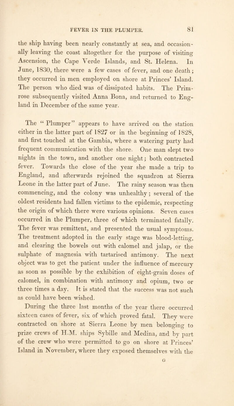 the ship having been nearly constantly at sea, and occasion- ally leaving the coast altogether for the purpose of visiting Ascension, the Cape Verde Islands, and St. Helena. In June, 1830, there were a few cases of fever, and one death; they occurred in men employed on shore at Princes’ Island. The person who died was of dissipated habits. The Prim- rose subsequently visited Anna Bona, and returned to Eng- land in December of the same year. The “ Plumper” appears to have arrived on the station either in the latter part of 1827 or in the beginning of 1828, and first touched at the Gambia, where a watering party had frequent communication with the shore. One man slept two nights in the town, and another one night; both contracted fever. Towards the close of the year she made a trip to England, and afterwards rejoined the squadron at Sierra Leone in the latter part of June. The rainy season was then commencing, and the colony was unhealthy; several of the oldest residents had fallen victims to the epidemic, respecting the origin of which there were various opinions. Seven cases occurred in the Plumper, three of which terminated fatally. The fever was remittent, and presented the usual symptoms. The treatment adopted in the early stage was blood-letting, and clearing the bowels out with calomel and jalap, or the sulphate of magnesia with tartarised antimony. The next object was to get the patient under the influence of mercury as soon as possible by the exhibition of eight-grain doses of calomel, in combination with antimony and opium, two or three times a day. It is stated that the success was not such as could have been wished. During the three last months of the year there occurred sixteen cases of fever, six of which proved fatal. They were contracted on shore at Sierra Leone by men belonging to prize crews of H.M. ships Sybille and Medina, and by part of the crew who were permitted to go on shore at Princes’ Island in November, where they exposed themselves with the G