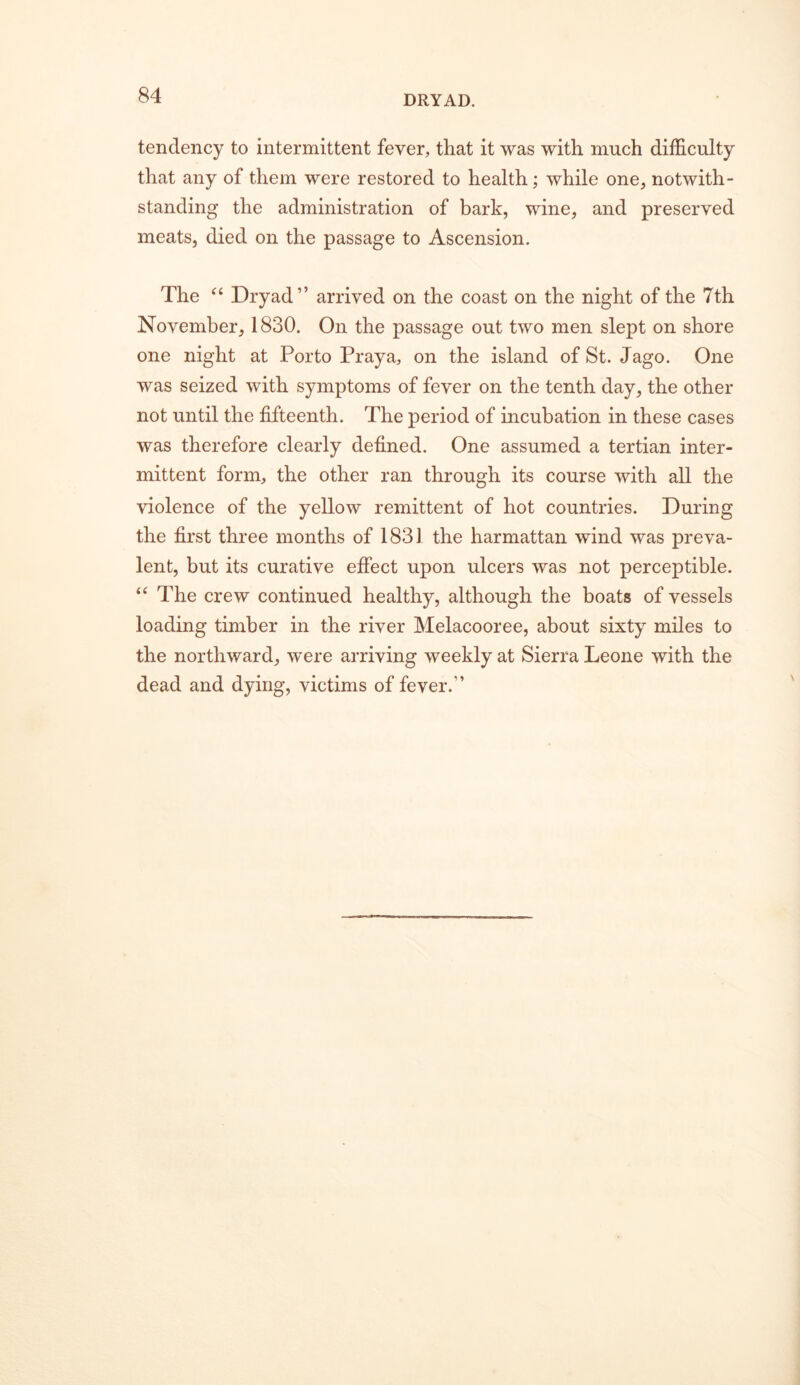 DRYAD. tendency to intermittent fever, that it was with much difficulty that any of them were restored to health; while one, notwith- standing the administration of bark, wine, and preserved meats, died on the passage to Ascension. The Dryad” arrived on the coast on the night of the 7th November, 1830. On the passage out two men slept on shore one night at Porto Praya, on the island of St. Jago. One was seized with symptoms of fever on the tenth day, the other not until the fifteenth. The period of incubation in these cases was therefore clearly defined. One assumed a tertian inter- mittent form, the other ran through its course with all the violence of the yellow remittent of hot countries. During the first three months of 1831 the harmattan wind was preva- lent, but its curative effect upon ulcers was not perceptible. The crew continued healthy, although the boats of vessels loading timber in the river Melacooree, about sixty miles to the northward, were arriving weekly at Sierra Leone with the dead and dying, victims of fever.”