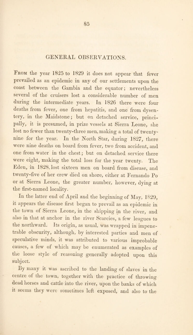 GENERAL OBSERVATIONS. From the year 1825 to 1829 it does not appear that fever prevailed as an epidemic in any of our settlements upon the coast between the Gambia and the equator; nevertheless several of the cruisers lost a considerable number of men during the intermediate years. In 1826 there were four deaths from fever^ one from hepatitis^ and one from dysen- tery, in the Maidstone; but on detached service, princi- pally, it is presumed, in prize vessels at Sierra Leone, she lost no fewer than twenty-three men, making a total of twenty- nine for the year. In the North Star, during 1827, there were nine deaths on board from fever, two from accident, and one from water in the chest; but on detached service there were eight, making the total loss for the year twenty. The Eden, in 1828, lost sixteen men on board from disease, and twenty-five of her crew died on shore, either at Fernando Po or at Sierra Leone, the greater number, however, dying at the first-named locality. In the latter end of April and the beginning of May, 1829, it appears the disease first began to prevail as an epidemic in the town of Sierra Leone, in the shipping in the river, and also in that at anchor in the river Searcies, a few leagues to the northward. Its origin, as usual, was wrapped in impene- trable obscurity, although, by interested parties and men of speculative minds, it was attributed to various improbable causes, a few of which may be enumerated as examples of the loose style of reasoning generally adopted upon this subject. By many it was ascribed to the landing of slaves in the centre of the town, together with the practice of throwing dead horses and cattle into the river, upon the banks of which it seems they were sometimes left exposed, and also to the