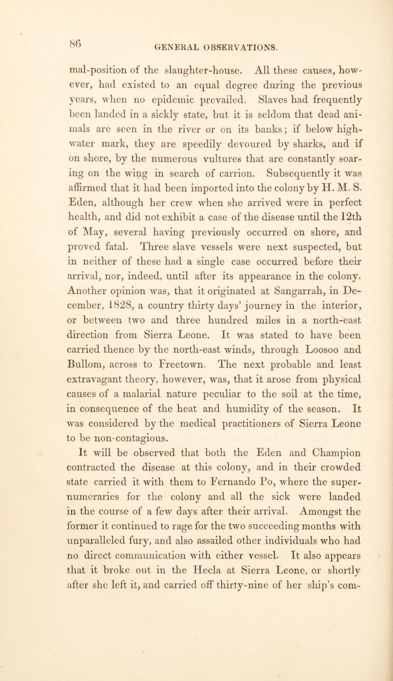 GENERAL OBSERVATIONS. mal-position of the slaughter-house. All these causes, how- ever, had existed to an equal degree during the previous years, when no epidemic prevailed. Slaves had frequently been landed in a sickly state, but it is seldom that dead ani- mals are seen in the river or on its banks; if below high- water mark, they are speedily devoured by sharks, and if on shore, by the numerous vultures that are constantly soar- ing on the wing in search of carrion. Subsequently it was affirmed that it had been imported into the colony by H. M. S. Eden, although her crew when she arrived were in perfect health, and did not exhibit a case of the disease until the 12th of May, several having previously occurred on shore, and proved fatal. Three slave vessels were next suspected, but in neither of these had a single case occurred before their arrival, nor, indeed, until after its appearance in the colony. Another opinion was, that it originated at Sangarrah, in De- cember, 1828, a country thirty days’ journey in the interior, or between two and three hundred miles in a north-east direction from Sierra Leone. It was stated to have been carried thence by the north-east winds, through Loosoo and Bullom, across to Freetown. The next probable and least extravagant theory, however, was, that it arose from physical causes of a malarial nature peculiar to the soil at the time, in consequence of the heat and humidity of the season. It was considered by the medical practitioners of Sierra Leone to be non-contagious. It will be observed that both the Eden and Champion contracted the disease at this colony, and in their crowded state carried it with them to Fernando Po, where the super- numeraries for the colony and all the sick were landed in the course of a few days after their arrival. Amongst the former it continued to rage for the two succeeding months with unparalleled fury, and also assailed other individuals who had no direct communication with either vessel. It also appears that it broke out in the Hecla at Sierra Leone, or shortly after she left it, and carried off thirty-nine of her ship’s com-