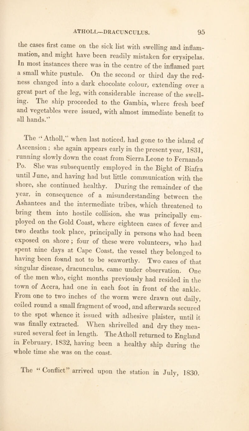 the cases first came on the sick list with swelling and inflam- mation, and might have been readily mistaken for erysipelas. In most instances there was in the centre of the inflamed part a small white pustule. On the second or third day the red- ness changed into a dark chocolate colour^ extending over a great part of the leg, with considerable increase of the swell- ing. The ship proceeded to the Gambia, where fresh beef and vegetables were issued, with almost immediate benefit to all hands.” The “ Atholl,” when last noticed, had gone to the island of Ascension; she again appears early in the present year, 1831, running slowly down the coast from Sierra Leone to Fernando Po. She was subsequently employed in the Bight of Biafra until June, and having had but little communication with the shore, she continued healthy. During the remainder of the year, in consequence of a misunderstanding between the Ashantees and the intermediate tribes, which threatened to biing them into hostile collision, she was principally em- ployed on the Gold Coast, where eighteen cases of fever and two deaths took place, principally in persons who had been exposed on shore; four of these were volunteers, who had spent nine days at Cape Coast, the vessel they belonged to having been found not to be seaworthy. Two cases of that singular disease, dracunculus, came under observation. One of the men who, eight months previously had resided in the town of Accra, had one in each foot in front of the ankle. From one to two inches of the worm were drawn out daily, coiled round a small fragment of wood, and afterwards secured to the spot whence it issued with adhesive plaister, until it was finally extracted. When shrivelled and dry they mea- suied several feet in length. The Atholl returned to England in February, 1832, having been a healthy ship during the whole time she was on the coast. The Conflict” arrived upon the station in July, 1830.