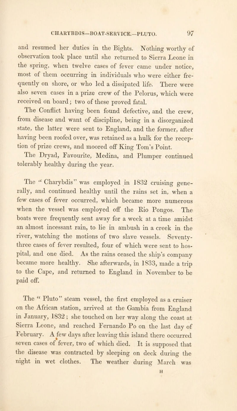 and resumed her duties in the Bights. Nothing worthy of observation took place until she returned to Sierra Leone in the spring, when twelve cases of fever came under notice, most of them occurring in individuals who were either fre- quently on shore, or who led a dissipated life. There were also seven cases in a prize crew of the Pelorus, which were received on board; two of these proved fatal. The Conflict having been found defective, and the crew, from disease and want of discipline, being in a disorganized state, the latter were sent to England, and the former, after having been roofed over, was retained as a hulk for the recep- tion of prize crews, and moored ofl* King Tom’s Point. The Dryad, Favourite, Medina, and Plumper continued tolerably healthy during the year. The Charybdis” was employed in 1832 cruising gene- rally, and continued healthy until the rains set in, when a few cases of fever occurred, which became more numerous when the vessel was employed off the Eio Pongos. The boats were frequently sent away for a week at a time amidst an almost incessant rain, to lie in ambush in a creek in the river, watching the motions of two slave vessels. Seventy- three cases of fever resulted, four of which were sent to hos- pital, and one died. As the rains ceased the ship’s company became more healthy. She afterwards, in 1833, made a trip to the Cape, and returned to England in November to be paid ofl*. The Pluto” steam vessel, the first employed as a cruiser on the African station, arrived at the Gambia from England in January, 1832 ; she touched on her way along the coast at Sierra Leone, and reached Fernando Po on the last day of February. A few days after leaving this island there occurred seven cases of fever, two of which died. It is supposed that the disease was contracted by sleeping on deck during the night in wet clothes. The weather during March was H