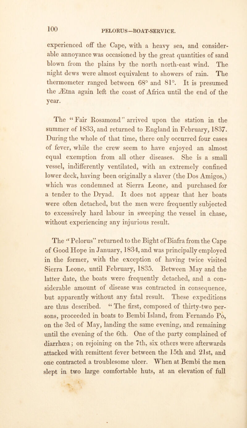 experienced off the Cape, with a heavy sea, and consider- able annoyance was occasioned by the great quantities of sand blown from the plains by the north north-east wind. The night dews were almost equivalent to showers of rain. The thermometer ranged between 68° and 81°. It is presumed the ^tna again left the coast of Africa until the end of the year. The “Fair Rosamond” arrived upon the station in the summer of 1833, and returned to England in February, 1837. During the whole of that time, there only occurred four cases of fever, while the crew seem to have enjoyed an almost equal exemption from all other diseases. She is a small vessel, indifferently ventilated, wdth an extremely confined lower deck, having been originally a slaver (the Dos Amigos,) which was condemned at Sierra Leone, and purchased for a tender to the Dryad. It does not appear that her boats were often detached, but the men were frequently subjected to excessively hard labour in sweeping the vessel in chase, without experiencing any injurious result. The “ Pelorus” returned to the Bight of Biafra from the Cape of Good Hope in January, 1834, and was principally employed in the former, with the exception of having twice visited Sierra Leone, until February, 1835. Between May and the latter date, the boats were frequently detached, and a con- siderable amount of disease was contracted in consequence, but apparently without any fatal result. These expeditions are thus described. “ The first, composed of thirty-two per- sons, proceeded in boats to Bembi Island, from Fernando Po, on the 3rd of May, landing the same evening, and remaining until the evening of the 6th. One of the party complained of diarrhoea; on rejoining on the 7th, six others were afterwards attacked with remittent fever between the 15th and 21st, and one contracted a troublesome ulcer. When at Bembi the men slept in two large comfortable huts, at an elevation of full