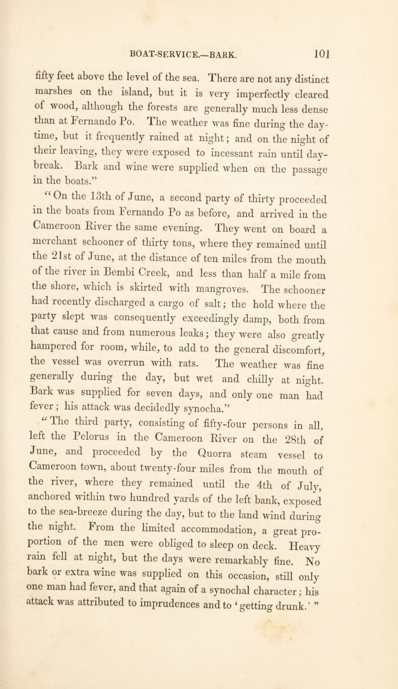 fifty feet above the level of the sea. There are not any distinct marshes on the island, but it is very imperfectly cleared of wood, although the forests are generally much less dense than at Fernando Po. The weather was fine during the day- time, but it frequently rained at night; and on the night of their leaving, they were exposed to incessant rain until day- break. Bark and wine were supplied when on the passage in the boats.” On the loth of June, a second party of thirty proceeded in the boats from hernando Po as before, and arrived in the Cameroon Kiver the same evening. They went on board a merchant schooner of thirty tons, where they remained until the 21st of June, at the distance of ten miles from the mouth of the river in Bembi Creek, and less than half a mile from the shore, which is skirted with mangroves. The schooner had recently discharged a cargo of salt; the hold where the party slept was consequently exceedingly damp, both from that cause and from numerous leaks; they were also greatly hampered for room, while, to add to the general discomfort, the vessel was overrun with rats. The weather was fine generally during the day, but wet and chilly at night. Bark was supplied for seven days, and only one man had fever; his attack was decidedly synocha.” The third party, consisting of fifty-four persons in all, left the Pelorus in the Cameroon Biver on the 28th of June, and proceeded by the Quorra steam vessel to Cameroon town, about twenty-four miles from the mouth of the river, where they remained until the 4th of July, anchored within two hundred yards of the left bank, exposed to the sea-breeze during the day, but to the land wind during the night. From the limited accommodation, a great pro- portion of the men were obliged to sleep on deck. Heavy rain fell at night, but the days were remarkably fine. No bark or extra wine was supplied on this occasion, still only one man had fever, and that again of a synochal character; his attack was attributed to imprudences and to ‘getting drunk.’ ”