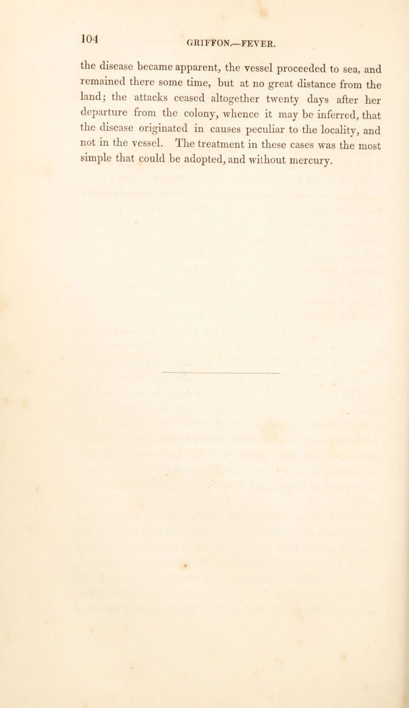 GRIFFON.—FEVER. the disease became apparent, the vessel proceeded to sea, and remained there some time, but at no great distance from the land; the attacks ceased altogether twenty days after her departure from the colony, whence it may be inferred, that the disease originated in causes peculiar to the locality, and not in the vessel. The treatment in these cases was the most simple that could be adopted, and without mercury.