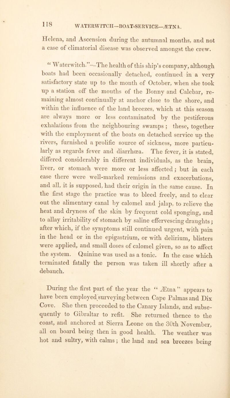 WATP]RVVITCH—BOAT-SERVICE—^TNA. Helena, and Ascension during the autumnal months, and not a case of climatorial disease was observed amongst the crew. “ Waterwitch.”--The health of this ship’s company, although boats had been occasionally detached, continued in a very satisfactory state up to the month of October, when she took up a station off the mouths of the Bonny and Calebar, re- maining almost continually at anchor close to the shore, and within the influence of the land breezes, which at this season are always more or less contaminated by the pestiferous exhalations from the neighbouring swamps ; these, together with the employment of the boats on detached service up the rivers, furnished a prolific source of sickness, more particu- larly as regards fever and diarrhoea. The fever, it is stated, differed considerably in different individuals, as the brain, liver, or stomach were more or less affected; but in each case there were well-marked remissions and exacerbations, and all, it is supposed, had their origin in the same cause. In the first stage the practice was to bleed freely, and to clear out the alimentary canal by calomel and jalap, to relieve the heat and dryness of the skin by frequent cold sponging, and to allay irritability of stomach by saline effervescing draughts; after which, if the symptoms still continued urgent, with pain in the head or in the epigastrium, or with delirium, blisters were applied, and small doses of calomel given, so as to affect the system. Ouinine was used as a tonic. In the case which terminated fatally the person was taken ill shortly after a debauch. During the first part of the year the '' H^tna” appears to have been employed surveying between Cape Palmas and Dix Cove. She then proceeded to the Canary Islands, and subse- quently to Gibraltar to refit. She returned thence to the coast, and anchored at Sierra Beone on the 30th November, all on board being then in good health, d'he weather was hot and sultry, with calms; the land and sea breezes being