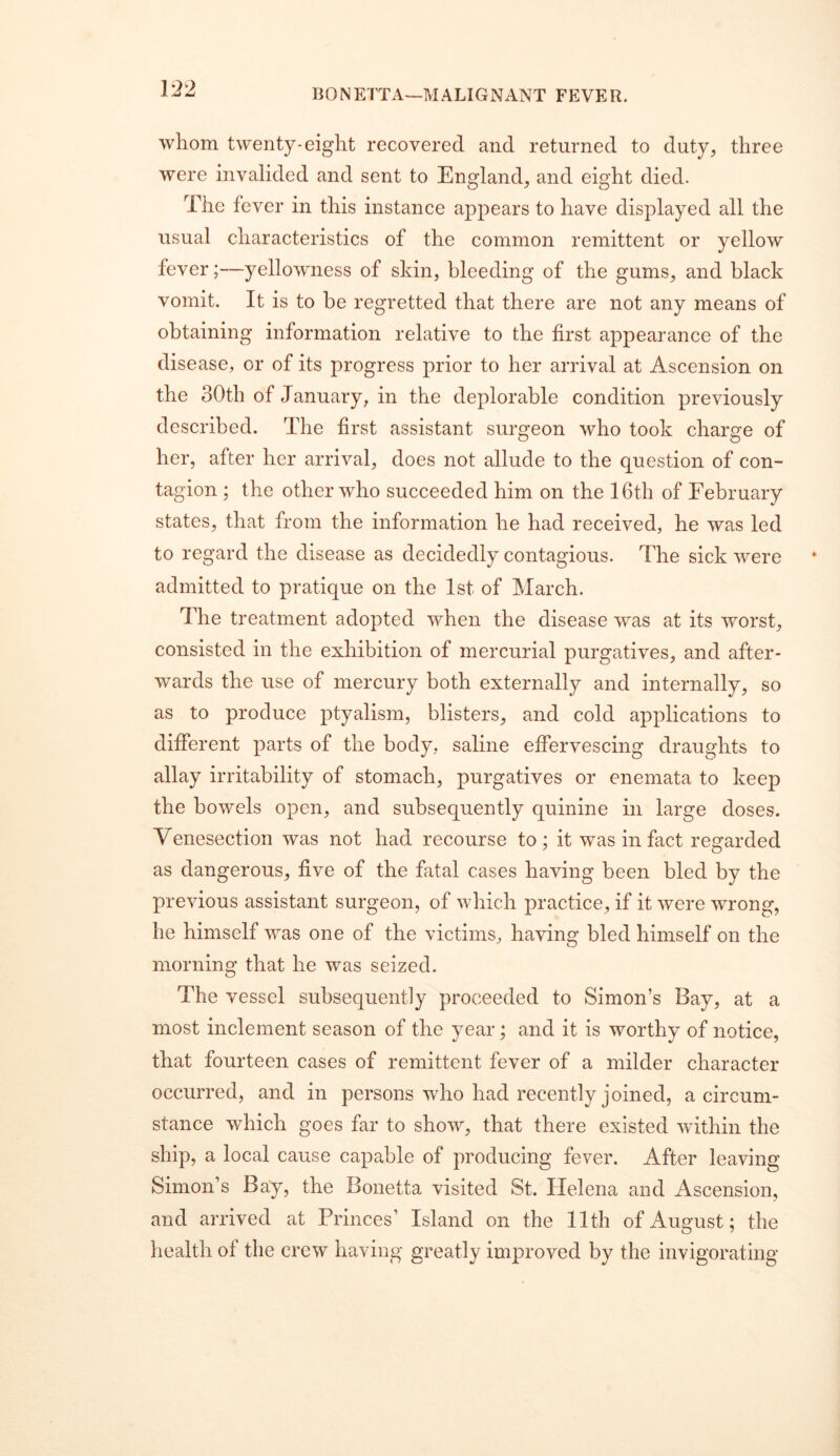 whom twenty-eight recovered and returned to duty, three were invalided and sent to England, and eight died. The fever in this instance appears to have displayed all the usual characteristics of the common remittent or yellow fever;—yellowness of skin, bleeding of the gums, and black vomit. It is to be regretted that there are not any means of obtaining information relative to the first appearance of the disease, or of its progress prior to her arrival at Ascension on the 30th of January, in the deplorable condition previously described. The first assistant surgeon who took charge of her, after her arrival, does not allude to the question of con- tagion ; the other who succeeded him on the 16th of February states, that from the information he had received, he was led to regard the disease as decidedly contagious. The sick were admitted to pratique on the 1st of March. The treatment adopted when the disease was at its worst, consisted in the exhibition of mercurial purgatives, and after- wards the use of mercury both externally and internally, so as to produce ptyalism, blisters, and cold applications to different parts of the body, saline effervescing draughts to allay irritability of stomach, purgatives or enemata to keep the bowels open, and subsequently quinine in large doses. Venesection was not had recourse to; it was in fact regarded as dangerous, five of the fatal cases having been bled by the previous assistant surgeon, of which practice, if it were wrong, he himself was one of the victims, having bled himself on the morning that he was seized. The vessel subsequently proceeded to Simon’s Bay, at a most inclement season of the year; and it is worthy of notice, that fourteen cases of remittent fever of a milder character occurred, and in persons who had recently joined, a circum- stance which goes far to show, that there existed within the ship, a local cause capable of producing fever. After leaving Simon’s Bay, the Bonetta visited St. Helena and Ascension, and arrived at Princes’ Island on the 11th of August; the health of the crew having greatly improved by the invigorating