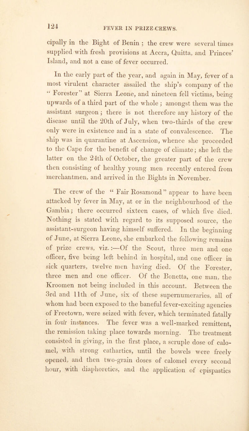 FEVER IN PRIZE-CREWS. cipally in the Bight of Benin ; the crew were several times supplied with fresh provisions at Accra, Quitta, and Princes’ Island, and not a case of fever occurred. In the early part of the year, and again in May, fever of a most virulent character assailed the ship’s company of the Forester” at Sierra Leone, and nineteen fell victims, being upwards of a third part of the whole; amongst them was the assistant surgeon ; there is not therefore any history of the disease until the 20 th of July, when two-thirds of the crew only were in existence and in a state of convalescence. The ship was in quarantine at Ascension, whence she proceeded to the Cape for the benefit of change of climate; she left the latter on the 24th of October, the greater part of the crew then consisting of healthy young men recently entered from merchantmen, and arrived in the Bights in November. The crew of the “ Fair Bosamond” appear to have been attacked by fever in May, at or in the neighbourhood of the Gambia; there occurred sixteen cases, of which five died. Nothing is stated with regard to its supposed source, the assistant-surgeon having himself sufiered. In the beMnnino- of June, at Sierra Leone, she embarked the following remains of prize crews, viz.:—Of the Scout, three men and one ofiicer, five being left behind in hospital, and one officer in sick quarters, twelve men having died. Of the Forester, three men and one ofiicer. Of the Bonetta, one man, the Kroomen not being included in this account. Between the 3rd and 11th of June, six of these supernumeraries, all of whom had been exposed to the baneful fever-exciting agencies of Freetown, were seized with fever, which terminated fatally in four instances. The fever was a well-marked remittent, the remission taking place towards morning. The treatment consisted in giving, in the first place, a scruple dose of calo- mel, with strong cathartics, until the bowels were freely opened, and then two-grain doses of calomel every second hour, with diaphoretics, and the application of epispastics