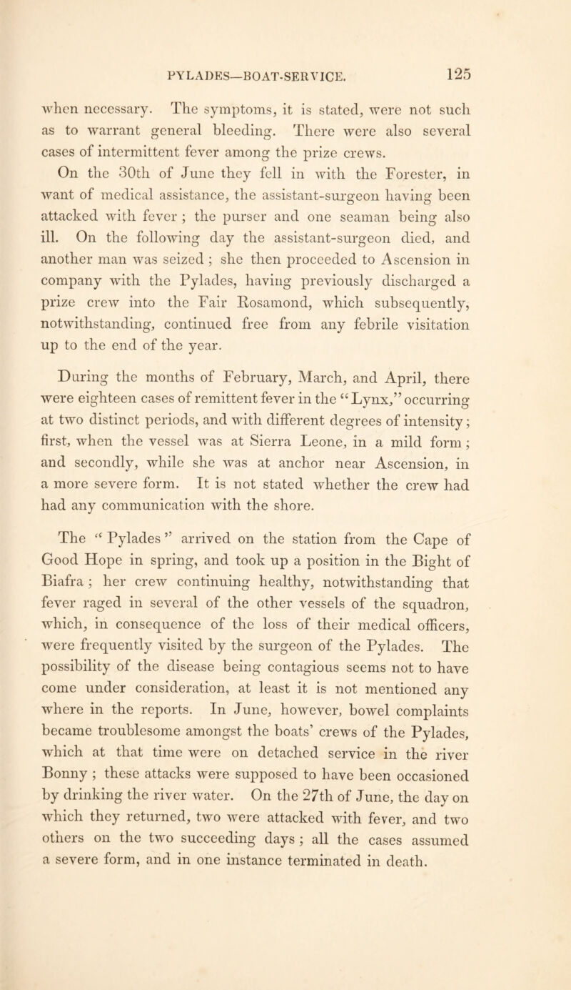 when necessary. The symptoms, it is stated, were not such as to warrant general bleeding. There were also several cases of intermittent fever among the prize crews. On the 30th of June they fell in with the Forester, in want of medical assistance, the assistant-surgeon having been attacked with fever ; the purser and one seaman being also ill. On the following day the assistant-surgeon died, and another man was seized ; she then proceeded to Ascension in company with the Pylades, having previously discharged a prize crew into the Fair Eosamond, which subsequently, notwithstanding, continued free from any febrile visitation up to the end of the year. During the months of February, March, and April, there were eighteen cases of remittent fever in the “ Lynx,” occurring at two distinct periods, and with different degrees of intensity; first, when the vessel was at Sierra Leone, in a mild form ; and secondly, while she was at anchor near Ascension, in a more severe form. It is not stated whether the crew had had any communication with the shore. The ‘‘ Pylades ” arrived on the station from the Cape of Good Hope in spring, and took up a position in the Bight of Biafra ; her crew continuing healthy, notwithstanding that fever raged in several of the other vessels of the squadron, which, in consequence of the loss of their medical officers, were frequently visited by the surgeon of the Pylades. The possibility of the disease being contagious seems not to have come under consideration, at least it is not mentioned any where in the reports. In June, however, bowel complaints became troublesome amongst the boats’ crews of the Pylades, which at that time were on detached service in the river Bonny ; these attacks were supposed to have been occasioned by drinking the river water. On the 27th of June, the day on which they returned, two were attacked with fever, and two others on the two succeeding days ; all the cases assumed a severe form, and in one instance terminated in death.