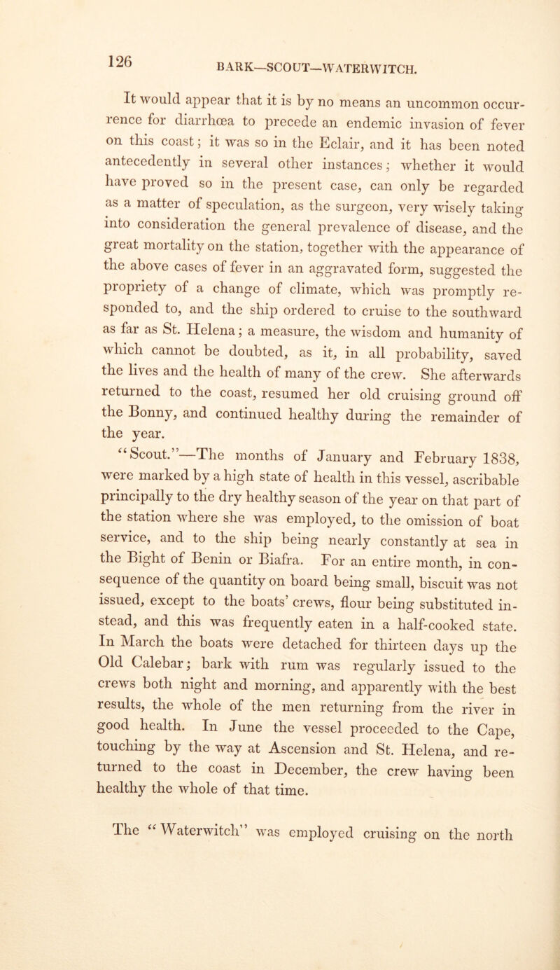 BARK-SCOUT—VVATERWITCH. It would appear that it is by no means an uncommon occur- lence for diarrhoea to precede an endemic invasion of fever on this coast; it was so in the Eclair, and it has been noted antecedently in several other instances j whether it would have proved so in the present case, can only be regarded as a matter of speculation, as the surgeon, very wisely taking into consideration the general prevalence of disease, and the great mortality on the station, together with the appearance of the above cases of fever in an aggravated form, suggested the propriety of a change of climate, which was promptly re- sponded to, and the ship ordered to cruise to the southward as far as St. Helena j a measure, the wisdom and humanity of which cannot be doubted, as it, in all probability, saved the lives and the health of many of the crew. She afterwards letuined to the coast, resumed her old cruising ground off the Bonny, and continued healthy during the remainder of the year. Scout.”—The months of January and February 1838, were marked by a high state of health in this vessel, ascribable principally to the dry healthy season of the year on that part of the station where she was employed, to the omission of boat service, and to the ship being nearly constantly at sea in the Bight of Benin or Biafra. For an entire month, in con- sequence of the quantity on board being small, biscuit was not issued, except to the boats crews, flour being substituted in- stead, and this was frequently eaten in a half-cooked state. In March the boats were detached for thirteen days up the Old Calebar; bark with rum was regularly issued to the crews both night and morning, and apparently with the best results, the whole of the men returning from the river in good health. In June the vessel proceeded to the Cape, touching by the way at Ascension and St. Helena, and re- turned to the coast in December, the crew having been healthy the whole of that time. The Waterwitch” was employed cruising on the north