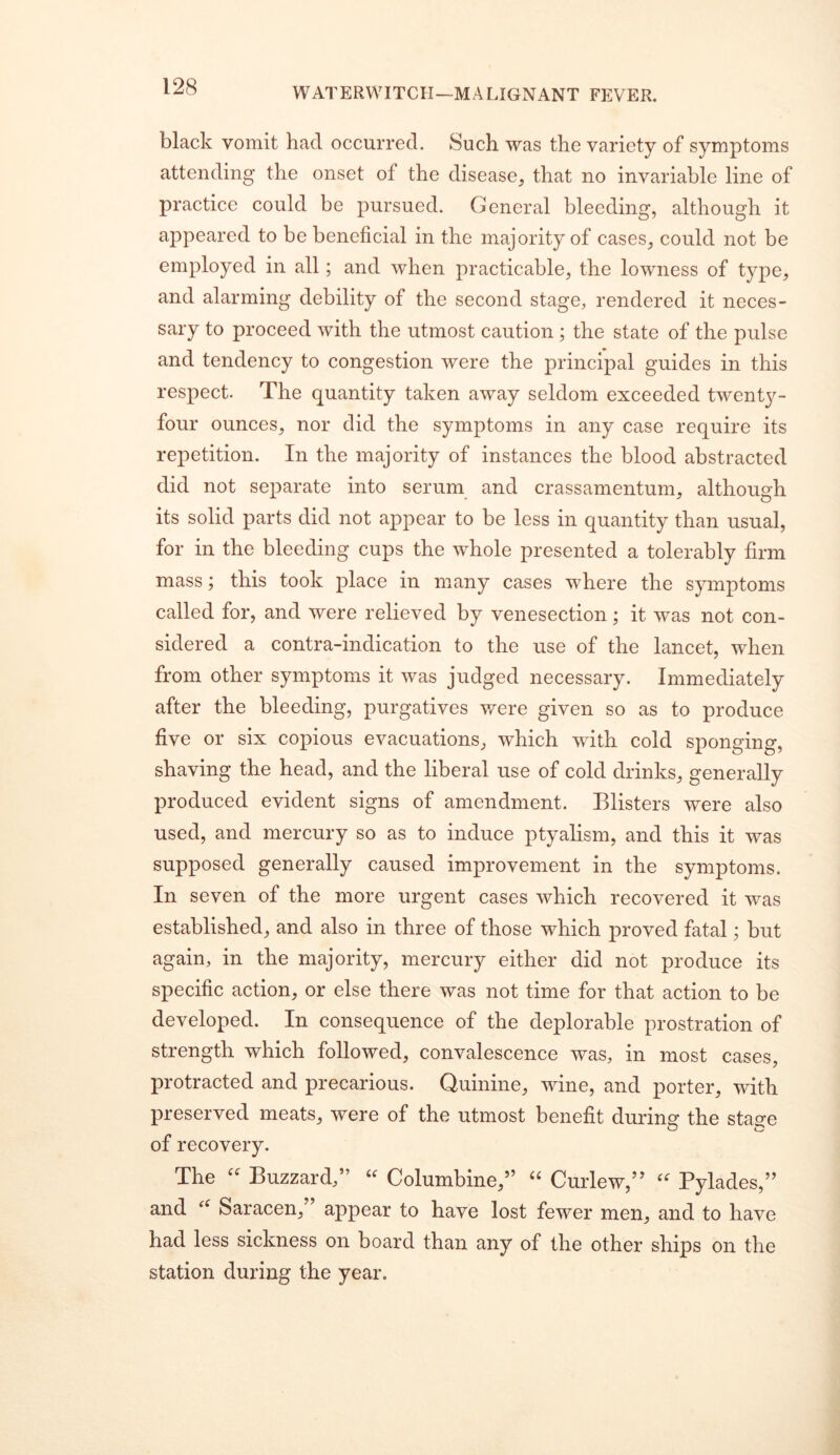 black vomit had occurred. Such was the variety of symptoms attending the onset of the disease_, that no invariable line of practice could be pursued. General bleeding, although it appeared to be beneficial in the majority of cases, could not be employed in all; and when practicable, the lowness of type, and alarming debility of the second stage, rendered it neces- sary to proceed with the utmost caution; the state of the pulse and tendency to congestion were the principal guides in this respect. The quantity taken away seldom exceeded twenty- four ounces, nor did the symptoms in any case require its repetition. In the majority of instances the blood abstracted did not separate into serum and crassamentum, although its solid parts did not appear to be less in quantity than usual, for in the bleeding cups the whole presented a tolerably firm mass j this took place in many cases where the symptoms called for, and were relieved by venesection; it was not con- sidered a contra-indication to the use of the lancet, when from other symptoms it was judged necessary. Immediately after the bleeding, purgatives v/ere given so as to produce five or six copious evacuations, which with cold sponging, shaving the head, and the liberal use of cold drinks, generally produced evident signs of amendment. Blisters were also used, and mercury so as to induce ptyalism, and this it was supposed generally caused improvement in the symptoms. In seven of the more urgent cases which recovered it was established, and also in three of those which proved fatal; but again, in the majority, mercury either did not produce its specific action, or else there was not time for that action to be developed. In consequence of the deplorable prostration of strength which followed, convalescence was, in most cases, protracted and precarious. Quinine, wine, and porter, with preserved meats, were of the utmost benefit during the sta^e of recovery. The Buzzard,” Columbine,” '' Curlew,” Pylades,” and Saracen,” appear to have lost fewer men, and to have had less sickness on board than any of the other ships on the station during the year.