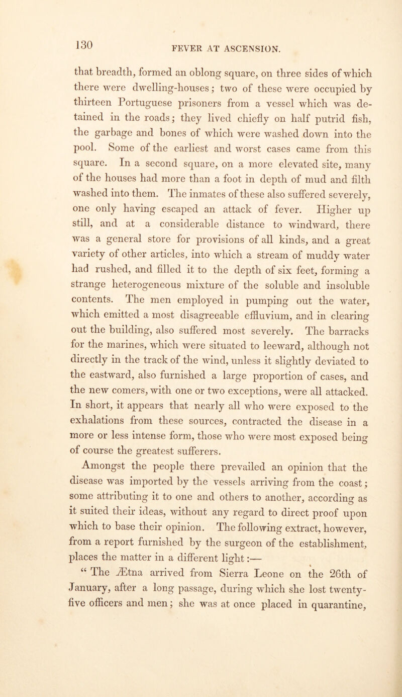 FEVER AT ASCENSION. that breadth, formed an oblong square, on three sides of which there were dwelling-houses; two of these were occupied by thirteen Portuguese prisoners from a vessel which was de- tained in the roads; they lived chiefly on half putrid fish, the garbage and bones of which were washed down into the pool. Some of the earliest and worst cases came from this square. In a second square, on a more elevated site, many of the houses had more than a foot in depth of mud and filth washed into them. The inmates of these also suffered severely, one only having escaped an attack of fever. Higher up still, and at a considerable distance to windward, there was a general store for provisions of all kinds, and a great variety of other articles, into which a stream of muddy water had rushed, and filled it to the depth of six feet, forming a strange heterogeneous mixture of the soluble and insoluble contents. The men employed in pumping out the water, which emitted a most disagreeable effluvium, and in clearing out the building, also suffered most severely. The barracks for the marines, which were situated to leeward, although not directly in the track of the wind, unless it slightly deviated to the eastward, also furnished a large proportion of cases, and the new comers, with one or two exceptions, were all attacked. In short, it appears that nearly all who were exposed to the exhalations from these sources, contracted the disease in a more or less intense form, those who were most exposed being of course the greatest sufferers. Amongst the people there prevailed an opinion that the disease was imported by the vessels arriving from the coast; some attributing it to one and others to another, according as it suited their ideas, without any regard to direct proof upon which to base their opinion. The following extract, however, from a report furnished by the surgeon of the establishment, places the matter in a different lisrht:— ° . ‘‘ The Hltna arrived from Sierra Leone on the 26th of January, after a long passage, during which she lost twenty- five officers and men; she was at once placed in quarantine.