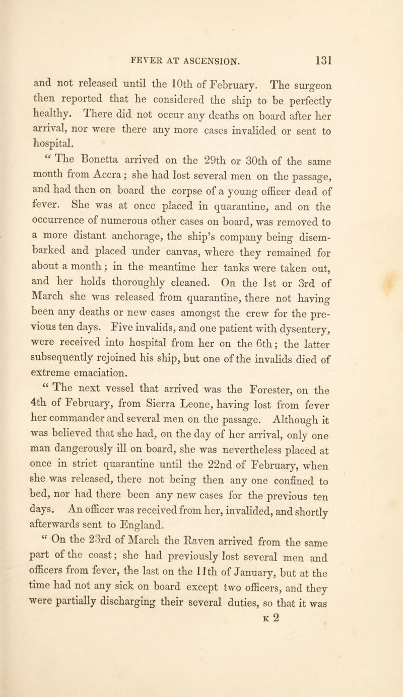 and not released until the 10th of February. The surgeon then reported that he considered the ship to be perfectly healthy. There did not occur any deaths on board after her arrival, nor were there any more cases invalided or sent to hospital. “ The Bonetta arrived on the 29th or 30th of the same month from Accra; she had lost several men on the passage, and had then on board the corpse of a young officer dead of fever. She was at once placed in quarantine, and on the occurrence of numerous other cases on board, was removed to a more distant anchorage, the ship’s company being disem- barked and placed under canvas, where they remained for about a month; in the meantime her tanks were taken out, and her holds thoroughly cleaned. On the 1st or 3rd of March she was released from quarantine, there not having been any deaths or new cases amongst the crew for the pre- vious ten days. Five invalids, and one patient with dysentery, were received into hospital from her on the 6th; the latter subsequently rejoined his ship, but one of the invalids died of extreme emaciation. “ The next vessel that arrived was the Forester, on the 4th of February, from Sierra Leone, having lost from fever her commander and several men on the passage. Although it was believed that she had, on the day of her arrival, only one man dangerously ill on board, she was nevertheless placed at once in strict quarantine until the 22nd of February, when she was released, there not being then any one confined to bed, nor had there been any new cases for the previous ten days. An officer was received from her, invalided, and shortly afterwards sent to England. On the 23rd of March the Eaven arrived from the same part of the coast j she had previously lost several men and officers from fever, the last on the 1 Jth of January, but at the time had not any sick on board except two officers, and they were partially discharging their several duties, so that it was K 2