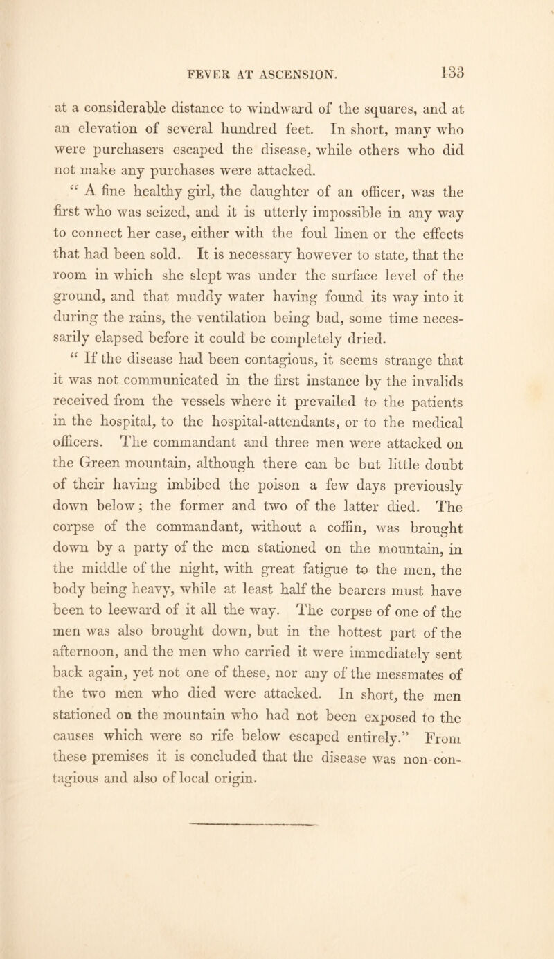 at a considerable distance to windward of the squares, and at an elevation of several hundred feet. In short, many who were purchasers escaped the disease, while others who did not make any purchases were attacked. A fine healthy girl, the daughter of an officer, was the first who was seized, and it is utterly impossible in any way to connect her case, either with the foul linen or the effects that had been sold. It is necessary however to state, that the room in which she slept was under the surface level of the ground, and that muddy water having found its way into it during the rains, the ventilation being bad, some time neces- sarily elapsed before it could be completely dried. “ If the disease had been contagious, it seems strange that it was not communicated in the first instance by the invalids received from the vessels where it prevailed to the patients in the hospital, to the hospital-attendants, or to the medical officers. The commandant and three men were attacked on the Green mountain, although there can be but little doubt of their having imbibed the poison a few days previously down below; the former and two of the latter died. The corpse of the commandant, without a coffin, was brought down by a party of the men stationed on the mountain, in the middle of the night, with great fatigue to the men, the body being heavy, while at least half the bearers must have been to leeward of it aU the way. The corpse of one of the men was also brought down, but in the hottest part of the afternoon, and the men who carried it were immediately sent back again, yet not one of these, nor any of the messmates of the two men who died were attacked. In short, the men stationed on the mountain who had not been exposed to the causes which were so rife below escaped entirely.” From these premises it is concluded that the disease was non-con- tagious and also of local origin.