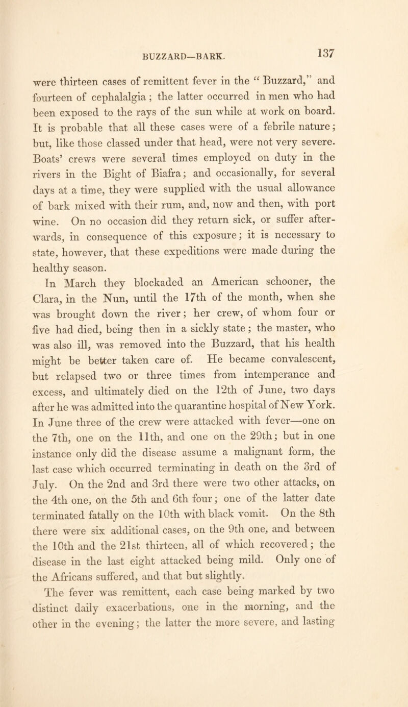 BUZZARD—BARK. were thirteen cases of remittent fever in the Buzzard,” and fourteen of cephalalgia ; the latter occurred in men who had been exposed to the rays of the sun while at work on board. It is probable that all these cases were of a febrile nature; but, like those classed under that head, were not very severe. Boats’ crews were several times employed on duty in the rivers in the Bight of Biafra; and occasionally, for several days at a time, they were supplied with the usual allowance of bark mixed with their rum, and, now and then, with port wine. On no occasion did they return sick, or suffer after- wards, in consequence of this exposure; it is necessary to state, however, that these expeditions were made during the healthy season. In March they blockaded an American schooner, the Clara, in the Nun, until the 17th of the month, when she was brought down the river; her crew, of whom four or five had died, being then in a sickly state; the master, who was also ill, was removed into the Buzzard, that his health mi^ht be better taken care of. He became convalescent, o but relapsed two or three times from intemperance and excess, and ultimately died on the 12th of June, two days after he was admitted into the quarantine hospital of New York. In June three of the crew were attacked with fever—one on the 7th, one on the 11th, and one on the 29th; but in one instance only did the disease assume a malignant form, the last case which occurred terminating in death on the 3rd of July. On the 2nd and 3rd there were two other attacks, on the 4th one, on the 5th and 6th four; one of the latter date terminated fatally on the 10th with black vomit. On the 8th there were six additional cases, on the 9th one, and between the 10th and the 21st thirteen, all of which recovered; the disease in the last eight attacked being mild. Only one of the Africans suffered, and that but slightly. The fever was remittent, each case being marked by two distinct daily exacerbations, one in the morning, and the other in the evening; the latter the more severe, and lasting