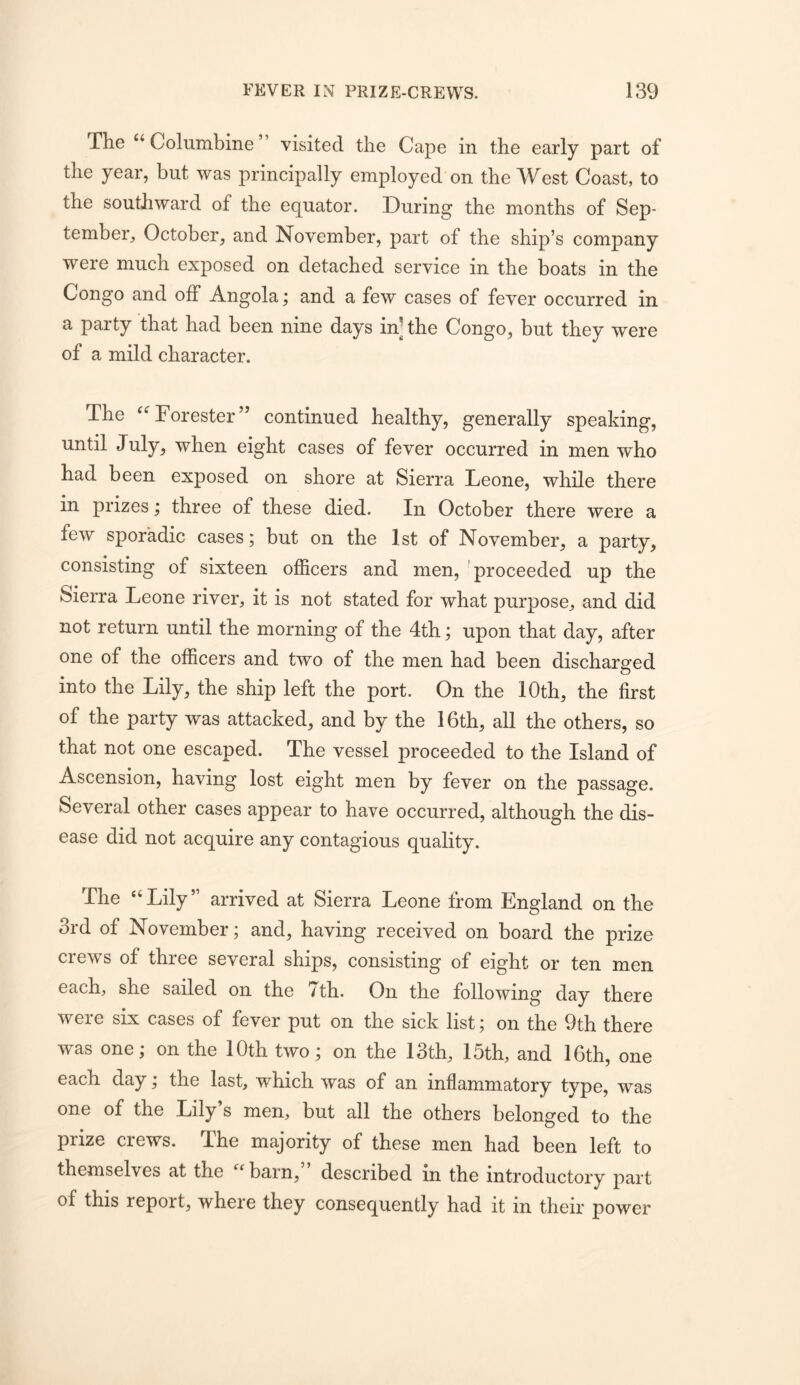 The ‘‘Columbine” visited the Cape in the early part of the year, but was principally employed on the West Coast, to the southward of the equator. During the months of Sep- tember, October, and November, part of the ship’s company were much exposed on detached service in the boats in the Congo and off Angola; and a few cases of fever occurred in a party that had been nine days in- the Congo, but they were of a mild character. The “Forester” continued healthy, generally speaking, until July, when eight cases of fever occurred in men who had been exposed on shore at Sierra Leone, while there in prizes; three of these died. In October there were a few sporadic cases; but on the 1st of November, a party, consisting of sixteen officers and men, 'proceeded up the Sierra Leone river, it is not stated for what purpose, and did not return until the morning of the 4th; upon that day, after one of the officers and two of the men had been discharged into the Lily, the ship left the port. On the 10th, the first of the party was attacked, and by the 16th, all the others, so that not one escaped. The vessel proceeded to the Island of Ascension, having lost eight men by fever on the passage. Several other cases appear to have occurred, although the dis- ease did not acquire any contagious quality. The “ Lily ” arrived at Sierra Leone from England on the 3rd of November; and, having received on board the prize crews of three several ships, consisting of eight or ten men each, she sailed on the 7th. On the following day there were six cases of fever put on the sick list; on the 9th there Avas one; on the 10th two; on the 13th, 15th, and 16th, one each day; the last, which was of an inflammatory type, was one of the Lily’s men, but all the others belonged to the prize crews. The majority of these men had been left to themselves at the barn, described in the introductory part of this report, where they consequently had it in their power