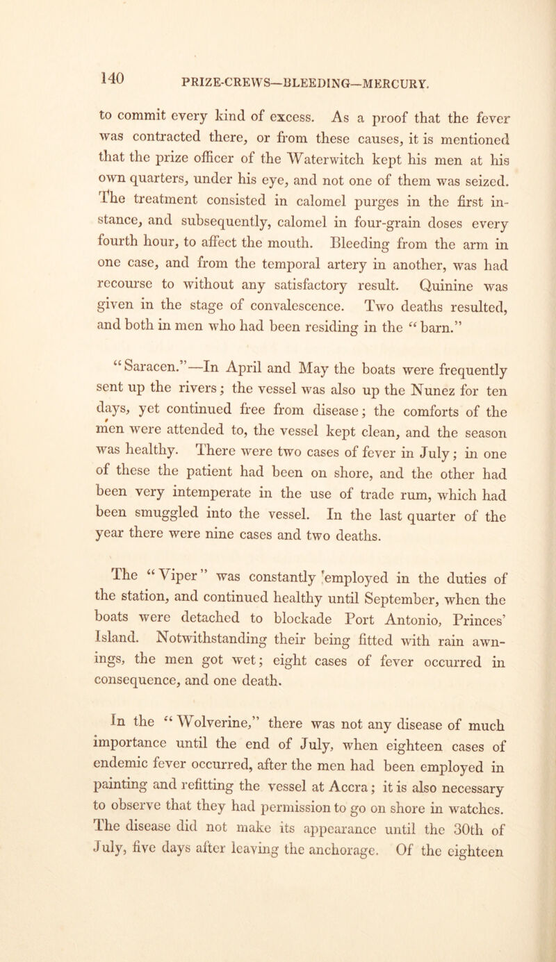 PRIZE-CREWS—BLEEDING-MERCURY. to commit every kind of excess. As a proof that the fever was contracted there, or from these causes, it is mentioned that the prize officer of the Waterwitch kept his men at his own quarters, under his eye, and not one of them was seized. The treatment consisted in calomel purges in the first in- stance, and subsequently, calomel in four-grain doses every fourth hour, to affect the mouth. Bleeding from the arm in one case, and from the temporal artery in another, was had recourse to without any satisfactory result. Quinine was given in the stage of convalescence. Two deaths resulted, and both in men who had been residing in the barn.” “ Saracen. In April and May the boats were frequently sent up the rivers; the vessel was also up the Nunez for ten days, yet continued free from disease; the comforts of the men were attended to, the vessel kept clean, and the season was healthy. There were two cases of fever in July; in one of these the patient had been on shore, and the other had been very intemperate in the use of trade rum, which had been smuggled into the vessel. In the last quarter of the year there were nine cases and two deaths. The Viper” was constantly-employed in the duties of the station, and continued healthy until September, when the boats were detached to blockade Port Antonio, Princes’ Island. Notwithstanding their being fitted with rain awn- ings, the men got wet; eight cases of fever occurred in consequence, and one death. In the ‘^‘Wolverine,” there was not any disease of much importance until the end of July, when eighteen cases of endemic fever occurred, after the men had been employed in painting and refitting the vessel at Accra; it is also necessary to observe that they had permission to go on shore in watches. The disease did not make its appearance until the 30th of July, five days after leaving the anchorage. Of the eighteen