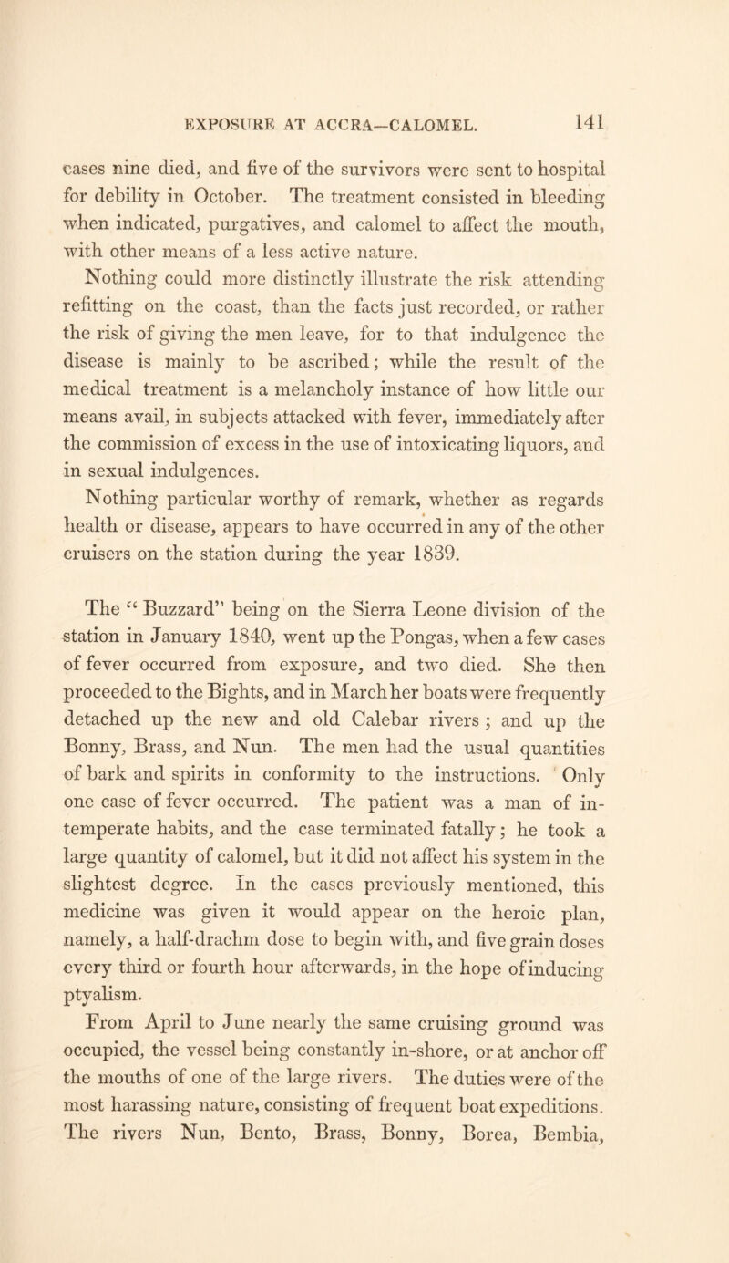 cases nine died^ and five of the survivors were sent to hospital for debility in October. The treatment consisted in bleeding when indicated, purgatives, and calomel to affect the mouth, with other means of a less active nature. Nothing could more distinctly illustrate the risk attending refitting on the coast, than the facts just recorded, or rather the risk of giving the men leave, for to that indulgence the disease is mainly to be ascribed; while the result of the medical treatment is a melancholy instance of how little our means avail, in subjects attacked with fever, immediately after the commission of excess in the use of intoxicating liquors, and in sexual indulgences. Nothing particular worthy of remark, whether as regards health or disease, appears to have occurred in any of the other cruisers on the station during the year 1839. The Buzzard” being on the Sierra Leone division of the station in January 1840, went up the Pongas, when a few cases of fever occurred from exposure, and two died. She then proceeded to the Bights, and in March her boats were frequently detached up the new and old Calebar rivers ; and up the Bonny, Brass, and Nun. The men had the usual quantities of bark and spirits in conformity to the instructions. ' Only one case of fever occurred. The patient was a man of in- temperate habits, and the case terminated fatally; he took a large quantity of calomel, but it did not affect his system in the slightest degree. In the cases previously mentioned, this medicine was given it would appear on the heroic plan, namely, a half-drachm dose to begin with, and five grain doses every third or fourth hour afterwards, in the hope of inducing ptyalism. From April to June nearly the same cruising ground was occupied, the vessel being constantly in-shore, or at anchor off the mouths of one of the large rivers. The duties were of the most harassing nature, consisting of frequent boat expeditions. The rivers Nun, Bento, Brass, Bonny, Borea, Bembia,