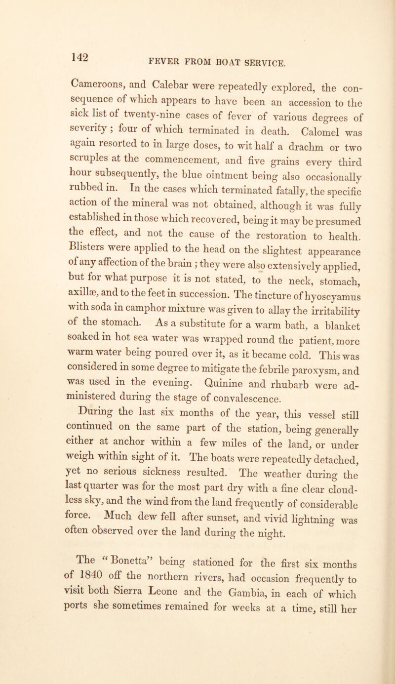 FEVER FROM BOAT SERVICE. Cameroons, and Calebar were repeatedly explored, the con- sequence of which appears to have been an accession to the sick list of twenty-nine cases of fever of various degrees of severity; four of which terminated in death. Calomel was again resorted to in large doses, to wit half a drachm or two scruples at the commencement, and five grains every third hour subsequently, the blue ointment being also occasionally rubbed in. In the cases which terminated fatally, the specific action of the mineral was not obtained, although it was fully established in those which recovered, being it may be presumed the effect, and not the cause of the restoration to health. Blisters were applied to the head on the slightest appearance of any affection of the brain ; they were also extensively applied, but for what purpose it is not stated, to the neck, stomach, axillae, and to the feet in succession. The tincture of hyoscyamus with soda in camphor mixture was given to allay the irritability of the stomach. As a substitute for a warm bath, a blanket soaked in hot sea water was wrapped round the patient, more warm water being poured over it, as it became cold. This was considered in some degree to mitigate the febrile paroxysm, and was used in the evening. Quinine and rhubarb were ad- ministered during the stage of convalescence. During the last six months of the year, this vessel still continued on the same part of the station, being generally either at anchor within a few miles of the land, or under weigh within sight of it. The boats were repeatedly detached, yet no serious sickness resulted. The weather during the last quarter was for the most part dry with a fine clear cloud- less sky, and the wind from the land frequently of considerable force. IVIuch dew fell after sunset, and vivid lightninsr was often observed over the land during the night. The Bonetta being stationed for the first six months of 1840 ofiT the northern rivers, had occasion frequently to visit both Sierra Deone and the Gambia, in each of which ports she sometimes remained for weeks at a time, still her