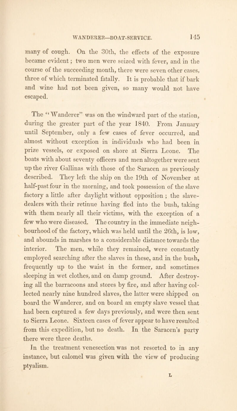 many of cough. On the 30th, the effects of the exposure became evident; two men were seized with fever, and in the course of the succeeding month, there were seven other cases, three of which terminated fatally. It is probable that if bark and wine had not been given, so many would not have escaped. The Wanderer” was on the windward part of the station, during the greater part of the year 1840. From January until September, only a few cases of fever occurred, and almost without exception in individuals who had been in prize vessels, or exposed on shore at Sierra Leone. The boats with about seventy officers and men altogether were sent O up the river Gallinas with those of the Saracen as previously described. They left the ship on the 19th of November at half-past four in the morning, and took possession of the slave factory a little after daylight without opposition ; the slave- dealers with their retinue having fled into the bush, taking with them nearly all their victims, with the exception of a few who were diseased. The country in the immediate neigh- bourhood of the factory, which was held until the 26th, is low, and abounds in marshes to a considerable distance towards the interior. The men, while they remained, were constantly employed searching after the slaves in these, and in the bush, frequently up to the waist in the former, and sometimes sleeping in wet clothes, and on damp ground. After destroy- ing all the barracoons and stores by Are, and after having col- lected nearly nine hundred slaves, the latter were shipped on board the Wanderer, and on board an empty slave vessel that had been captured a few days previously, and were then sent to Sierra Leone. Sixteen cases of fever appear to have resulted from this expedition, but no death. In the Saracen’s party there were three deaths. In the treatment venesection was not resorted to in any instance, but calomel was given with the view of producing ptyalism. L