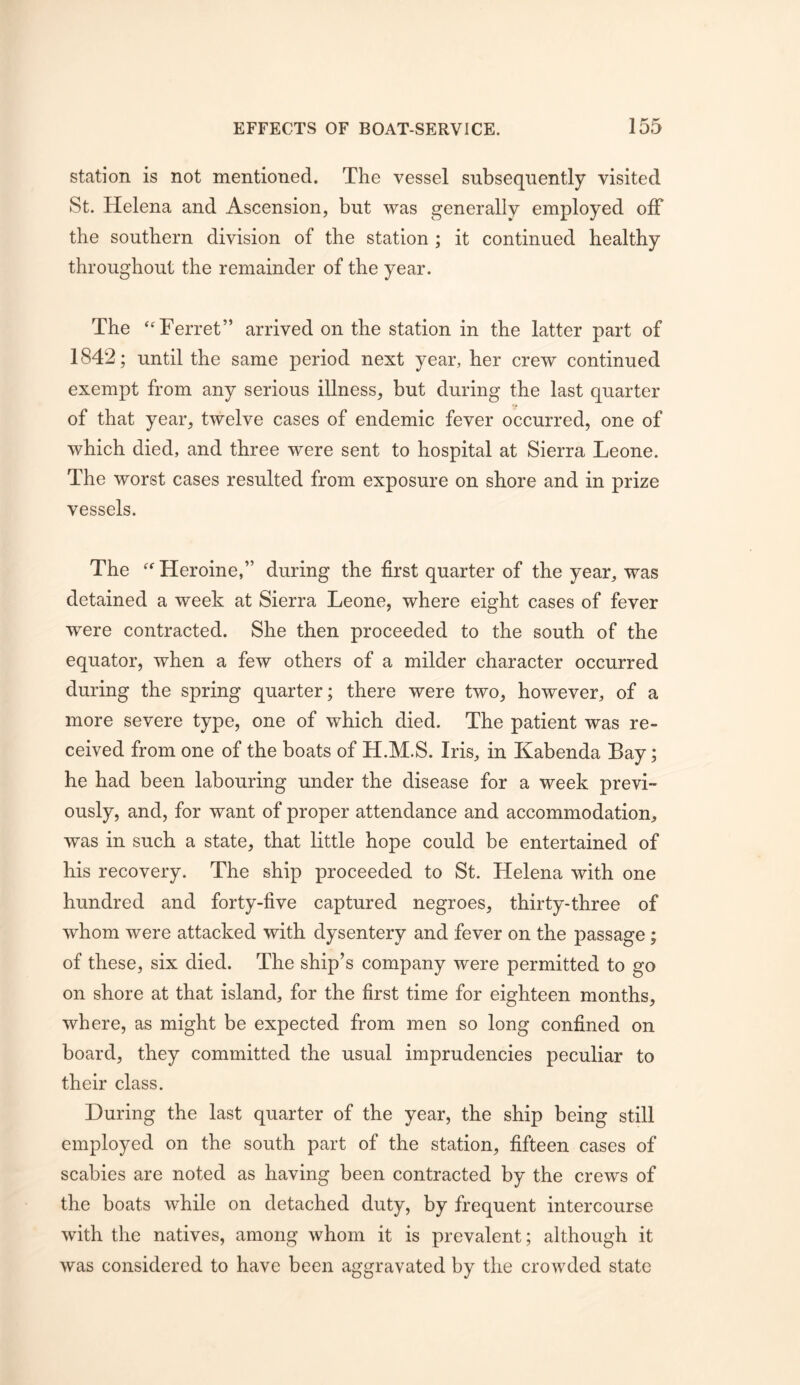 station is not mentioned. The vessel subsequently visited St. Helena and Ascension, but was generally employed olF the southern division of the station ; it continued healthy throughout the remainder of the year. The ‘Ferret” arrived on the station in the latter part of 1842; until the same period next year, her crew continued exempt from any serious illness, but during the last quarter of that year, twelve cases of endemic fever occurred, one of which died, and three were sent to hospital at Sierra Leone. The worst cases resulted from exposure on shore and in prize vessels. The “Heroine,” during the first quarter of the year, was detained a week at Sierra Leone, where eight cases of fever were contracted. She then proceeded to the south of the equator, when a few others of a milder character occurred during the spring quarter; there were two, however, of a more severe type, one of which died. The patient was re- ceived from one of the boats of H.M.S. Iris, in Kabenda Bay; he had been labouring under the disease for a week previ- ously, and, for want of proper attendance and accommodation, was in such a state, that little hope could be entertained of his recovery. The ship proceeded to St. Helena with one hundred and forty-five captured negroes, thirty-three of whom were attacked with dysentery and fever on the passage; of these, six died. The ship’s company were permitted to go on shore at that island, for the first time for eighteen months, where, as might be expected from men so long confined on board, they committed the usual imprudencies peculiar to their class. During the last quarter of the year, the ship being still employed on the south part of the station, fifteen cases of scabies are noted as having been contracted by the crews of the boats while on detached duty, by frequent intercourse with the natives, among whom it is prevalent; although it was considered to have been aggravated by the crowded state