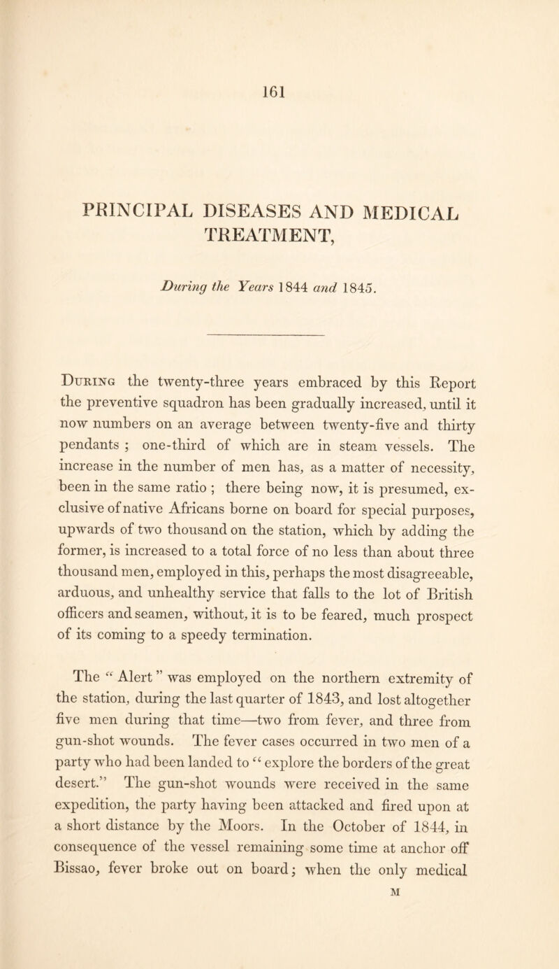 PRINCIPAL DISEASES AND MEDICAL TREATMENT, During the Years 1844 and 1845. During the twenty-three years embraced by this Report the preventive squadron has been gradually increased^ until it now numbers on an average between twenty-five and thirty pendants ; one-third of which are in steam vessels. The increase in the number of men has^ as a matter of necessity, been in the same ratio ; there being now, it is presumed, ex- clusive of native Africans borne on board for special purposes, upwards of two thousand on the station, which by adding the former, is increased to a total force of no less than about three thousand men, employed in this, perhaps the most disagreeable, arduous, and unhealthy service that falls to the lot of British ofiicers and seamen, without, it is to be feared, much prospect of its coming to a speedy termination. The Alert ” was employed on the northern extremity of the station, during the last quarter of 1843, and lost altogether five men during that time—two from fever, and three from gun -shot wounds. The fever cases occurred in two men of a party who had been landed to explore the borders of the great desert.” The gun-shot wounds were received in the same expedition, the party having been attacked and fired upon at a short distance by the Moors. In the October of 1844, in consequence of the vessel remaining some time at anchor off Bissao, fever broke out on board; when the only medical M