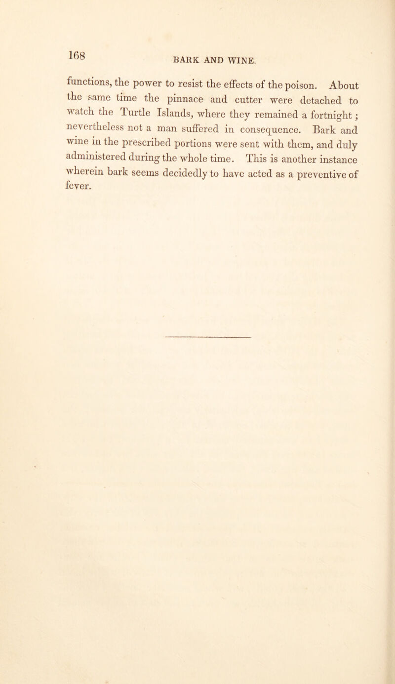 BARK AND WINE. functions, the power to resist the effects of the poison. About the same time the pinnace and cutter were detached to watch the Turtle Islands, where they remained a fortnight; nevertheless not a man suffered in consequence. Bark and wine in the prescribed portions were sent with them, and duly administered during the whole time. This is another instance wherein bark seems decidedly to have acted as a preventive of fever.