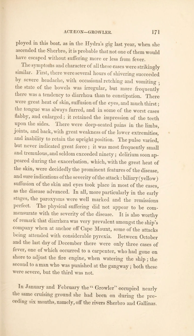 ployed in this boat, as in the Hydra’s gig last year, when she ascended the Sherbro, it is probable that not one of them would have escaped without suffering more or less from fever. The symptoms and character of all these cases were strikingly similar. First, there were several hours of shivering succeeded by severe headache, with occasional retching and vomiting • the state of the bowels was irregular, but more frequently there was a tendency to diarrhoea than to constipation. There were great heat of skin, suffusion of the eyes, and much thirst; the tongue was always furred, and in some of the worst cases flabby, and enlarged; it retained the impression of the teeth upon the sides. There were deep-seated pains in the limbs, joints, and back, with great weakness of the lower extremities, and inability to retain the upright position. The pulse varied, but never indicated great force ; it was most frequently small and tremulous, and seldom exceeded ninety; delirium soon ap- peared during the exacerbation, which, with the great heat of the skin, were decidedly the prominent features of the disease, and sure indications of the severity of the attack: biliary (yellow) suffusion of the skin and eyes took place in most of the cases, as the disease advanced. In all, more particularly in the early stages, the paroxysms were well marked and the remissions perfect. The physical suffering did not appear to be com- mensurate with the severity of the disease. It is also worthy of remark that diarrhoea was very prevalent amongst the ship’s company when at anchor off Cape Mount, some of the attacks being attended with considerable pyrexia. Between October and the last day of December there were only three cases of fever, one of which occurred to a carpenter, who had gone on shore to adjust the fire engine, when watering the ship ; the second to a man who was punished at the gangway; both these were severe, but the third was not. In Januaiy and February the Growler” occupied nearly the same cruising ground she had been on during the pre- ceding six months, namely, off the rivers Sherbro and Gallinas.