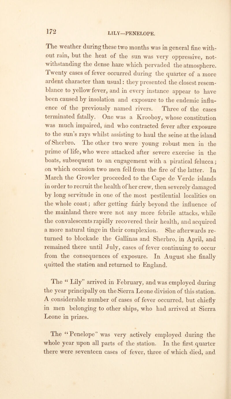 LILY—PENELOPE. The weather during these two months was in general fine with- out rain, but the heat of the sun was very oppressive, not- withstanding the dense haze which pervaded the atmosphere. Twenty cases of fever occurred during the quarter of a more ardent character than usual: they presented the closest resem- blance to yellow fever, and in every instance appear to have been caused by insolation and exposure to the endemic influ- ence of the previously named rivers. Three of the cases terminated fatally. One was a Krooboy, whose constitution was much impaired, and who contracted fever after exposure to the sun’s rays whilst assisting to haul the seine at the island of Sherbro. The other two were young robust men in the prime of life, who were attacked after severe exercise in the boats, subsequent to an engagement with a piratical felucca; on which occasion two men fell from the Are of the latter. In March the Growler proceeded to the Cape de Yerde islands in order to recruit the health of her crew, then severely damaged by long servitude in one of the most pestilential localities on the whole coast; after getting fairly beyond the influence of the mainland there were not any more febrile attacks, while the convalescents rapidly recovered their health, and acquired a more natural tinge in their complexion. She afterwards re- turned to blockade the Gallinas and Sherbro, in April, and remained there until July, cases of fever continuing to occur from the consequences of exposure. In August she Anally quitted the station and returned to England. The « Lily” arrived in February, and was employed during the year principally on the Sierra Leone division of this station. A considerable number of cases of fever occurred, but chiefly in men belonging to other ships, who had arrived at Sierra Leone in prizes. The ^‘Penelope” was very actively employed during the whole year upon all parts of the station. In the first quarter there were seventeen cases of fever, three of which died, and