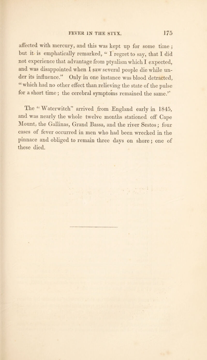 affected with mercury, and this was kept up for some time ; but it- is emphatically remarked, I regret to say, that I did not experience that advantage from ptyalism which I expected, and was disappointed when I saw several people die while un- der its influence.” Only in one instance was blood detracted, “ which had no other effect than relieving the state of the pulse for a short time; the cerebral symptoms remained the same.’’ The Waterwitch” arrived from England early in 1845, and was nearly the whole twelve months stationed off Cape Mount, the Gallinas, Grand Bassa, and the river Sestos; four cases of fever occurred in men who had been wrecked in the pinnace and obliged to remain three days on shore; one of these died.