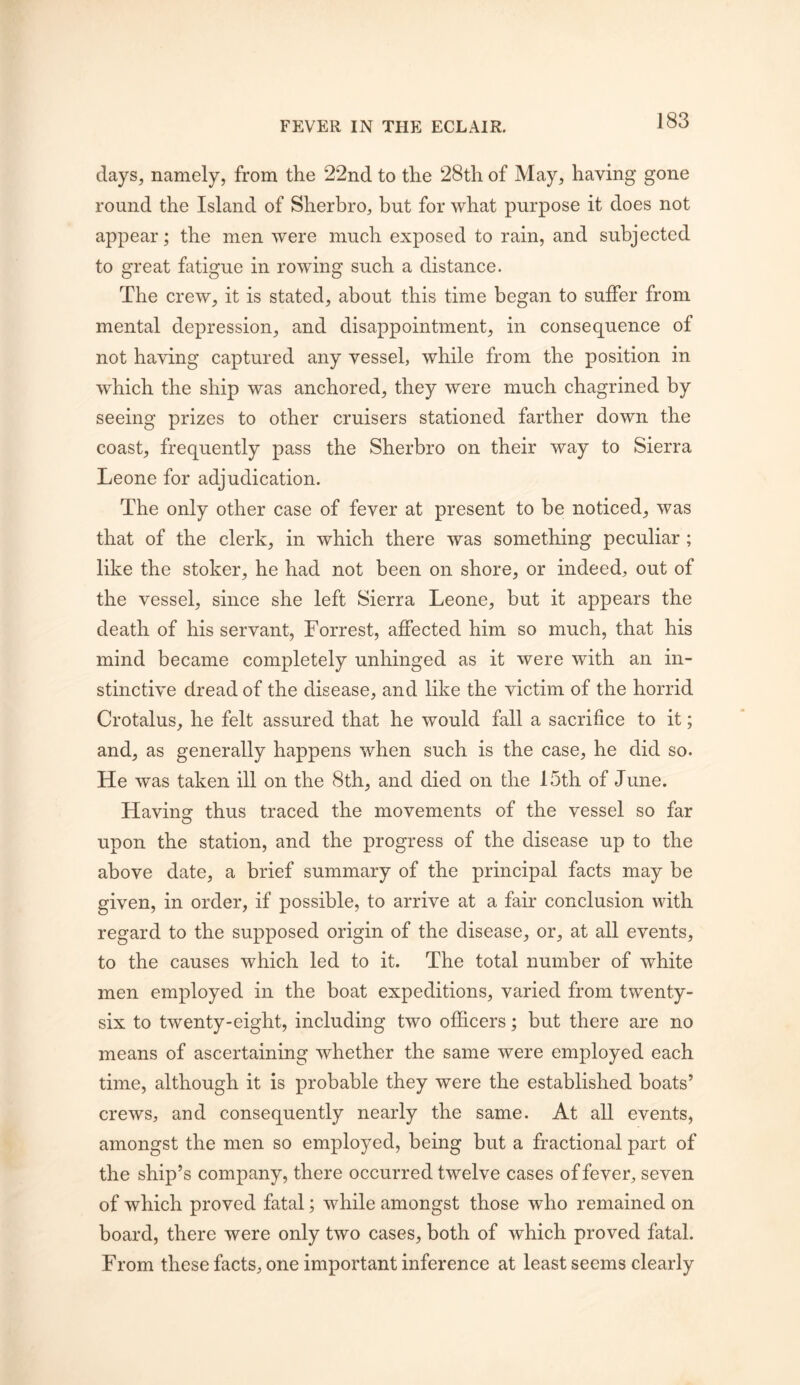 days, namely, from the 22nd to the 28th of May, having gone round the Island of Sherbro, but for what purpose it does not appear; the men were much exposed to rain, and subjected to great fatigue in rowing such a distance. The crew, it is stated, about this time began to suffer from mental depression, and disappointment, in consequence of not having captured any vessel, while from the position in which the ship was anchored, they were much chagrined by seeing prizes to other cruisers stationed farther down the coast, frequently pass the Sherbro on their way to Sierra Leone for adjudication. The only other case of fever at present to be noticed, was that of the clerk, in which there was something peculiar ; like the stoker, he had not been on shore, or indeed, out of the vessel, since she left Sierra Leone, but it appears the death of his servant, Forrest, affected him so much, that his mind became completely unhinged as it were with an in- stinctive dread of the disease, and like the victim of the horrid Crotalus, he felt assured that he would fall a sacrifice to it; and, as generally happens when such is the case, he did so. He was taken ill on the 8th, and died on the 15th of June. Having: thus traced the movements of the vessel so far upon the station, and the progress of the disease up to the above date, a brief summary of the principal facts may be given, in order, if possible, to arrive at a fair conclusion with regard to the supposed origin of the disease, or, at all events, to the causes which led to it. The total number of white men employed in the boat expeditions, varied from twenty- six to twenty-eight, including two officers; but there are no means of ascertaining whether the same were employed each time, although it is probable they were the established boats’ crews, and consequently nearly the same. At all events, amongst the men so employed, being but a fractional part of the ship’s company, there occurred twelve cases of fever, seven of which proved fatal; while amongst those who remained on board, there were only two cases, both of which proved fatal. From these facts, one important inference at least seems clearly