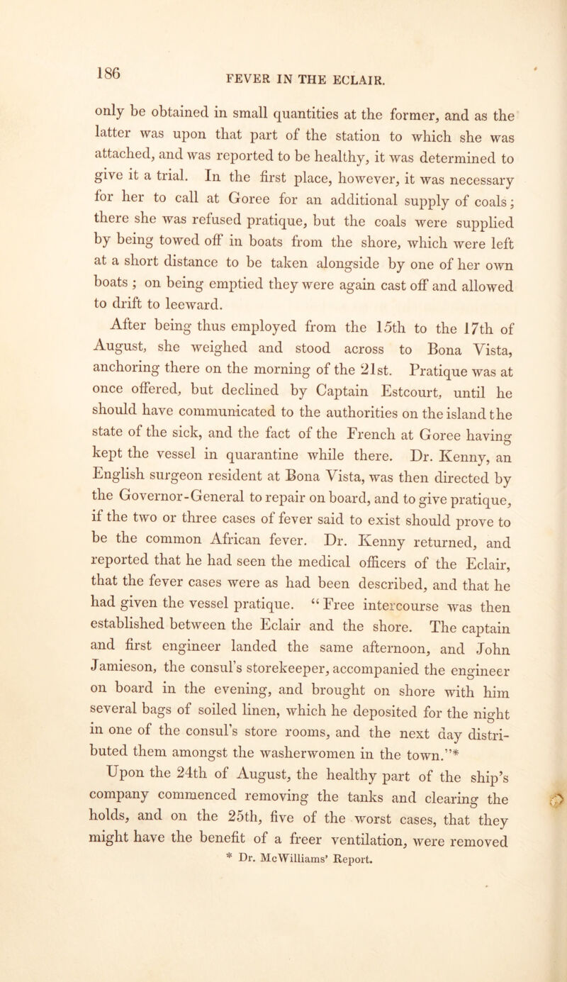 FEVER IN THE ECLAIR. only be obtained in small quantities at the former^ and as the latter was upon that part of the station to which she was attached, and was reported to be healthy, it was determined to give it a trial. In the first place, however, it was necessary for her to call at Goree for an additional supply of coals; there she was refused pratique, but the coals were supplied by being towed off in boats from the shore, which were left at a short distance to be taken alongside by one of her own boats ; on being emptied they were again cast off and allowed to drift to leeward. After being thus employed from the 15th to the 17th of August, she weighed and stood across to Bona Vista, anchoring there on the morning of the 21st. Pratique was at once offered, but declined by Captain Estcourt, until he should have communicated to the authorities on the island the state of the sick, and the fact of the French at Goree having kept the vessel in quarantine while there. Dr. Kenny, an English surgeon resident at Bona Vista, was then directed by the Governor-General to repair on board, and to give pratique, if the two or three cases of fever said to exist should prove to be the common African fever. Dr. Kenny returned, and reported that he had seen the medical officers of the Eclair, that the fever cases were as had been described, and that he had given the vessel pratique. “ Free intercourse was then established between the Eclair and the shore. The captain and first engineer landed the same afternoon, and John Jamieson, the consul s storekeeper, accompanied the engineer on board in the evening, and brought on shore with him several bags of soiled linen, which he deposited for the night in one of the consul’s store rooms, and the next day distri- buted them amongst the washerwomen in the town.”* Upon the 24th of August, the healthy part of the ship’s company commenced removing the tanks and clearing the holds, and on the 25th, five of the worst cases, that they might have the benefit of a freer ventilation, were removed * Dr. McWilliams’ Report.