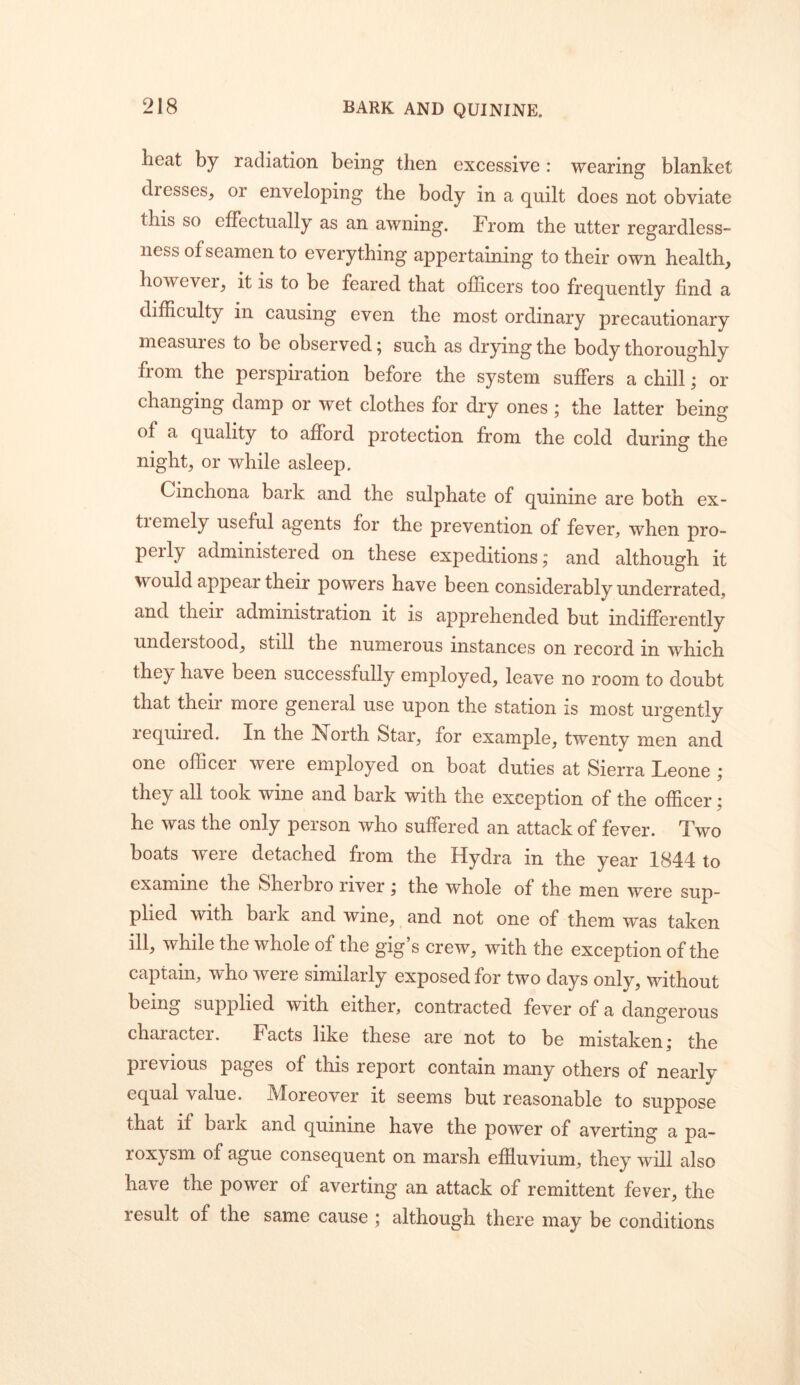 heat by radiation being then excessive: wearing blanket dresses, or enveloping the body in a quilt does not obviate this so effectually as an awning. From the utter regardless-^ ness of seamen to everything appertaining to their own health, however, it is to be feared that officers too frequently find a difficulty in causing even the most ordinary precautionary measures to be observed 5 such as drying the body thoroughly from the perspiration before the system suffers a chill; or changing damp or wet clothes for dry ones ; the latter being of a quality to afford protection from the cold during the night, or while asleep. Cinchona bark and the sulphate of quinine are both ex- tiemely useful agents for the prevention of fever, when pro- pel ly administered on these expeditions; and although it would appear their powers have been considerably underrated, and their administration it is apprehended but indifferently undeistood, still the numerous instances on record in which thej' ha've been successfully employed, leave no room to doubt that their more general use upon the station is most urgently required. In the North Star, for example, twentv men and one officer were employed on boat duties at Sierra Leone j they all took wine and bark with the exception of the officer; he was the only person who suffered an attack of fever. Two boats were detached from the Hydra in the year 1844 to examine the Sherbro river j the whole of the men were sup- plied with baik and wine, and not one of them was taken ill, while the whole of the gig’s crew, with the exception of the captain, who were similarly exposed for two days only, without being supplied with either, contracted fever of a dangerous character. Facts like these are not to be mistaken; the previous pages of this report contain many others of nearly equal value. Moreover it seems but reasonable to suppose that if bark and quinine have the power of averting a pa- roxysm of ague consequent on marsh effluvium, they will also have the power of averting an attack of remittent fever, the result of the same cause; although there may be conditions