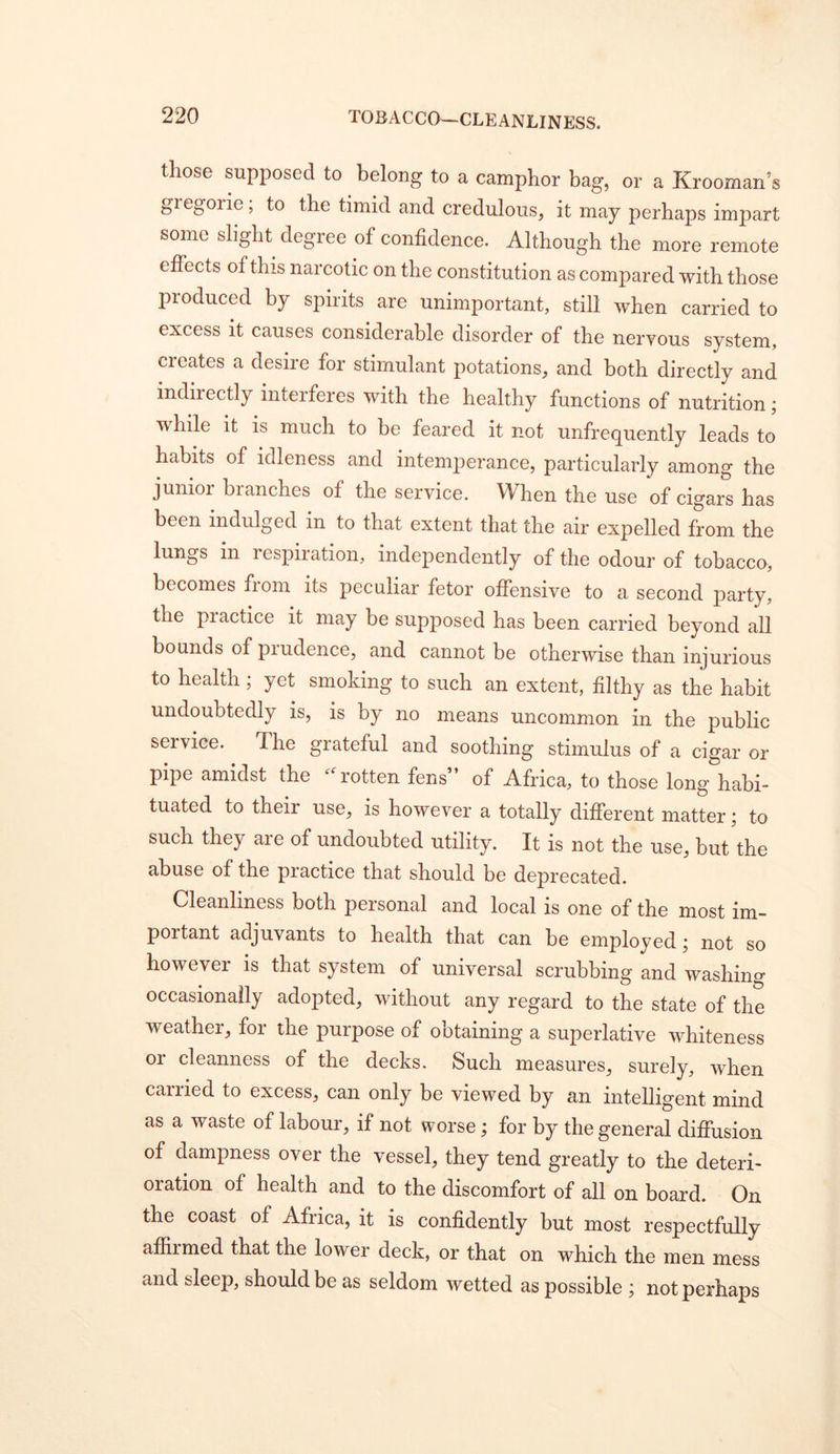 those supposed to belong to a camphor bag, or a Krooman’s giegorie; to the timid and credulous, it may perhaps impart some slight degree of confidence. Although the more remote effects of this narcotic on the constitution as compared with those produced by spirits are unimportant, still when carried to excess it causes considerable disorder of the nervous system, creates a desire for stimulant potations, and both directly and indirectly interferes with the healthy functions of nutrition; while it is much to be feared it not unfrequently leads to habits of idleness and intemj^erance, particularly among the junior branches of the service. When the use of cigars has been indulged in to that extent that the air expelled from the lungs in respiiation, independently of the odour of tobacco, becomes fiom its peculiar fetor offensive to a second party, the practice it may be supposed has been carried beyond all bounds of prudence, and cannot be otherwise than injurious to health; yet smoking to such an extent, filthy as the habit undoubtedly is, is by no means uncommon in the public service. The grateful and soothing stimulus of a cigar or pipe amidst the ^A'otten fens” of Africa, to those long habi- tuated to their use, is however a totally different matter; to such they are of undoubted utility. It is not the use, but the abuse of the practice that should be deprecated. Cleanliness both personal and local is one of the most im- portant adjuvants to health that can be employed; not so howevei is that system of universal scrubbing and washing occasionally adopted, without any regard to the state of the weather, for the purpose of obtaining a superlative whiteness or cleanness of the decks. Such measures, surely, when carried to excess, can only be viewed by an intelligent mind as a waste of labour, if not worse; for by the general diffusion of dampness over the vessel, they tend greatly to the deteri- oration of health and to the discomfort of all on board. On the coast of Africa, it is confidently but most respectfully aflfimed that the lower deck, or that on which the men mess and sleep, should be as seldom wetted as possible ; not perhaps