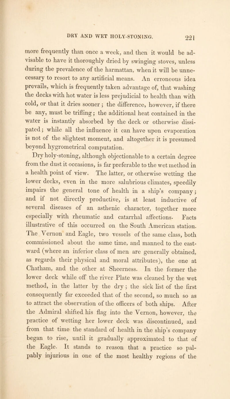 DRY AND WET HOLY-STONING. more frequently than once a week, and then it would be ad- visable to have it thoroughly dried by swinging stoves, unless during the prevalence of the harmattan, when it will be unne- cessary to resort to any artificial means. An erroneous idea prevails, which is frequently taken advantage of, that washing the decks with hot water is less prejudicial to health than with cold, or that it dries sooner ; the difference, however, if there be any, must be trifling; the additional heat contained in the water is instantly absorbed by the deck or otherwise dissi- pated ; while all the influence it can have upon evaporation is not of the slightest moment, and altogether it is presumed beyond hygrometrical computation. Dry holy-stoning, although objectionable to a certain degree from the dust it occasions, is far preferable to the wet method in a health point of view. The latter, or otherwise wetting the lower decks, even in the more salubrious climates, speedily impairs the general tone of health in a ship’s company; and if not directly productive, is at least inductive of several diseases of an asthenic character, together more especially with rheumatic and catarrhal affections. Facts illustrative of this occurred on the South American station. The Vernon and Eagle, two vessels of the same class, both commissioned about the same time, and manned to the east- ward (where an inferior class of men are generally obtained, as regards their physical and moral attributes), the one at Chatham, and the other at Sheerness. In the former the lower deck while off the river Plate was cleaned by the wet method, in the latter by the dry; the sick list of the first consequently far exceeded that of the second, so much so as to attract the observation of the officers of both ships. After the Admiral shifted his flag into the Vernon, however, the practice of wetting her lower deck was discontinued, and from that time the standard of health in the ship’s company began to rise, until it gradually approximated to that of the Eagle. It stands to reason that a practice so pal- pably injurious in one of the most healthy regions of the