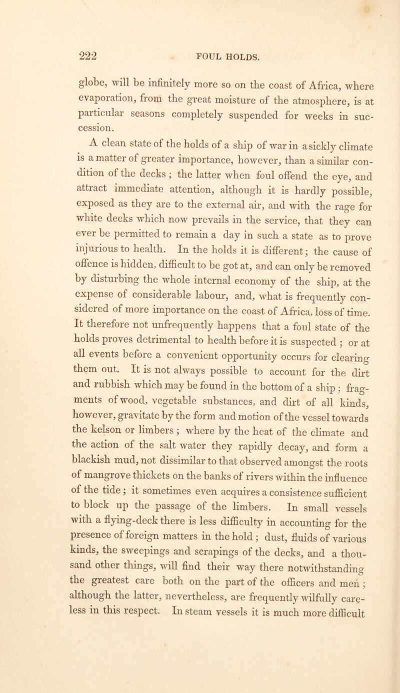 globe, will be infinitely more so on the coast of Africa, where evapoiation, from the great moisture of the atmosphere, is at particular seasons completely suspended for weeks in suc- cession. A clean state of the holds of a ship of war in a sickly climate is a matter of greater importance, however, than a similar con- dition of the decks j the latter when foul offend the eye, and attract immediate attention, although it is hardly possible, exposed as they are to the external air, and with the rage for white decks which now prevails in the service, that they can ever be peimitted to remain a day in such a state as to prove injurious to health. In the holds it is different; the cause of offence is hidden, difficult to be got at, and can only be removed by disturbing the whole internal economy of the ship, at the expense of considerable labour, and, what is frequently con- sidered of more importance on the coast of Africa, loss of time. It therefore not unfrequently happens that a foul state of the holds proves detrimental to health before it is suspected ; or at all events before a convenient opportunity occurs for clearing them out. It is not always possible to account for the dirt and rubbish which may be found in the bottom of a ship; frag- ments of wood, vegetable substances, and dirt of all kinds, however, gravitate by the form and motion of the vessel towards the kelson or Limbers ; where by the heat of the climate and the action of the salt water they rapidly decay, and form a blackish mud, not dissimilar to that observed amongst the roots of mangrove thickets on the banks of rivers within the influence of the tide; it sometimes even acquires a consistence sufficient to block up the passage of the limbers. In small vessels with a flying-deck there is less difficulty in accounting for the presence of foreign matters in the hold ; dust, fluids of various kinds, the sweepings and scrapings of the decks, and a thou- sand other things, will find their way there notwithstanding the greatest care both on the part of the officers and men ; although the latter, nevertheless, are frequently wilfully care- less in this respect. In steam vessels it is much more difficult