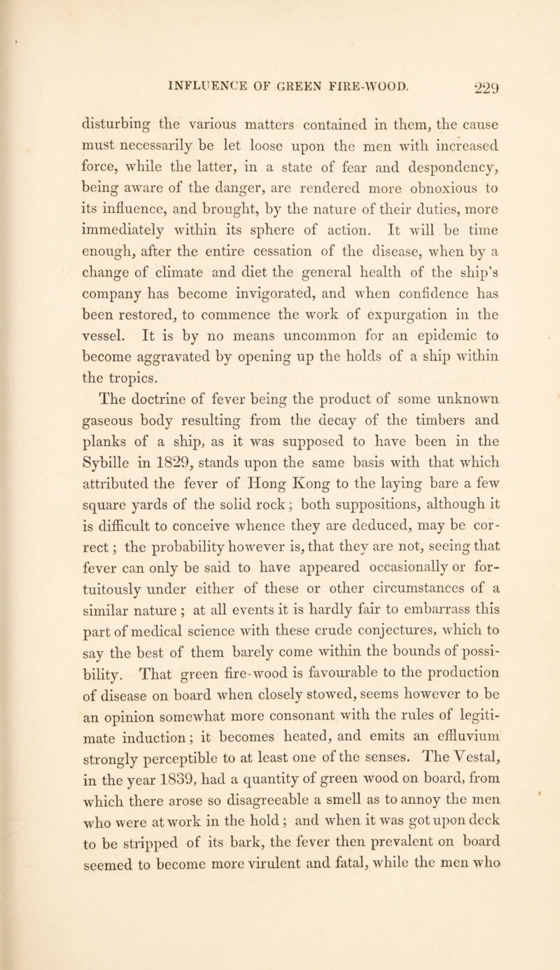 disturbing the various matters contained in them, the cause must necessarily be let loose upon the men with increased force, while the latter, in a state of fear and despondency, being aware of the danger, are rendered more obnoxious to its influence, and brought, by the nature of their duties, more immediately within its sphere of action. It will be time enough, after the entire cessation of the disease, when by a change of climate and diet the general health of the ship’s company has become invigorated, and when confidence has been restored, to commence the work of expurgation in the vessel. It is by no means uncommon for an epidemic to become aggravated by opening up the holds of a ship within the tropics. The doctrine of fever being the product of some unknown gaseous body resulting from the decay of the timbers and planks of a ship, as it was supposed to have been in the Sybille in 1829, stands upon the same basis with that which attributed the fever of Hong Kong to the laying bare a few square yards of the solid rock; both suppositions, although it is difficult to conceive whence they are deduced, may be cor- rect ; the probability however is, that they are not, seeing that fever can only be said to have appeared occasionally or for- tuitously under either of these or other circumstances of a similar nature ; at all events it is hardly fair to embarrass this part of medical science with these crude conjectures, which to say the best of them barely come within the bounds of possi- bility. That green fire-wood is favourable to the production of disease on board when closely stowed, seems however to be an opinion somewhat more consonant with the rules of legiti- mate induction; it becomes heated, and emits an effluvium strongly perceptible to at least one of the senses. The Vestal, in the year 1839, had a quantity of green wood on board, from which there arose so disagreeable a smell as to annoy the men who were at work in the hold; and when it was got upon deck to be stripped of its bark, the fever then prevalent on board seemed to become more virulent and fatal, while the men who