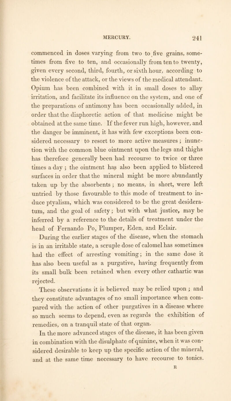 commenced in doses varying from two to five grains, some- times from five to ten, and occasionally from ten to twenty, given every second, third, fourth, or sixth hour, according to the violence of the attack, or the views of the medical attendant. Opium has been combined wuth it in small doses to allay irritation, and facilitate its influence on the system, and one of the preparations of antimony has been occasionally added, in order that the diaphoretic action of that medicine might be obtained at the same time. If the fever run high, however, and the danger be imminent, it has with few exceptions been con- sidered necessary to resort to more active measures; inunc- tion with the common blue ointment upon the legs and thighs has therefore generally been had recourse to twice or three times a day ; the ointment ha_s also been applied to blistered surfaces in order that the mineral might be more abundantly taken up by the absorbents ; no means, in short, were left untried by those favourable to this mode of treatment to in- duce ptyalism, which was considered to be the great desidera- tum, and the goal of safety; but with what justice, may be inferred by a reference to the details of treatment under the head of Fernando Po, Plumper, Eden, and Eclair. During the earlier stages of the disease, when the stomach is in an irritable state, a scruple dose of calomel has sometimes had the effect of arresting vomiting; in the same dose it has also been useful as a purgative, having frequently from its small bulk been retained when every other cathartic was rejected. These observations it is believed may be relied upon ; and they constitute advantages of no small importance when com- pared with the action of other purgatives in a disease where so much seems to depend, even as regards the exhibition of remedies, on a tranquil state of that organ. In the more advanced stages of the disease, it has been given in combination with the disulphate of quinine, when it was con- sidered desirable to keep up the specific action of the mineral, and at the same time necessary to have recourse to tonics. R