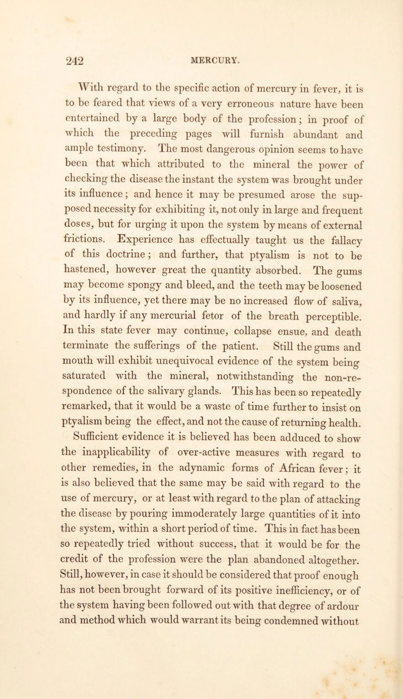 With regard to the specific action of mercury in fever, it is to be feared that views of a very erroneous nature have been entertained by a large body of the profession; in proof of which the preceding pages will furnish abundant and ample testimony. The most dangerous opinion seems to have been that which attributed to the mineral the power of checking the disease the instant the system was brought under its infiuence; and hence it may be presumed arose the sup- posed necessity for exhibiting it, not only in large and frequent doses, but for urging it upon the system by means of external frictions. Experience has effectually taught us the fallacy of this doctrine; and further, that ptyalism is not to be hastened, however great the quantity absorbed. The gums may become spongy and bleed, and the teeth may be loosened by its influence, yet there may be no increased flow of saliva, and hardly if any mercurial fetor of the breath perceptible. In this state fever may continue, collapse ensue, and death terminate the sufferings of the patient. Still the gums and mouth will exhibit unequivocal evidence of the system being saturated with the mineral, notwithstanding the non-re- spondence of the salivary glands. This has been so repeatedly remarked, that it would be a waste of time further to insist on ptyalism being the effect, and not the cause of retmming health. Sufficient evidence it is believed has been adduced to show the inapplicability of over-active measures with regard to other remedies, in the adynamic forms of African fever; it is also believed that the same may be said with regard to the use of mercury, or at least with regard to the plan of attacking the disease by pouring immoderately large quantities of it into the system, within a short period of time. This in fact has been so repeatedly tried without success, that it would be for the credit of the profession were the plan abandoned altogether. Still, however, in case it should be considered that proof enough has not been brought forward of its positive inefiSciency, or of the system having been followed out with that degree of ardour and method which would warrant its being condemned without