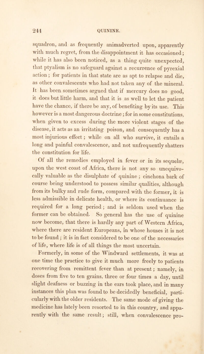 squadron, and as frequently animadverted upon, apparently with much regret, from the disappointment it has occasioned; while it has also been noticed, as a thing quite unexpected, that ptyalism is no safeguard against a recurrence of pyrexial action; for patients in that state are as apt to relapse and die, as other convalescents who had not taken any of the mineral. It has been sometimes argued that if mercury does no good, it does but little harm, and that it is as well to let the patient have the chance, if there be any, of benefiting by its use. This however is a most dangerous doctrine; for in some constitutions, when given to excess during the more violent stages of the disease, it acts as an irritating poison, and consequently has a most injurious effect; while on all who survive, it entails a long and painful convalescence, and not unfrequently shatters the constitution for life. Of all the remedies employed in fever or in its sequel®, upon the west coast of Africa, there is not any so unequivo- cally valuable as the disulphate of quinine ; cinchona bark of course being understood to possess similar qualities, although from its bulky and rude form, compared with the former, it is less admissible in delicate health, or where its continuance is required for a long period ; and is seldom used when the former can be obtained. So general has the use of quinine now become, that there is hardly any part of Western Africa, where there are resident Europeans, in whose houses it is not to be found; it is in fact considered to be one of the necessaries of life, where life is of all things the most uncertain. Formerly, in some of the Windward settlements, it was at one time the practice to give it much more freely to patients recovering from remittent fever than at present; namely, in doses from five to ten grains, three or four times a day, until .slight deafness or buzzing in the ears took place, and in many instances this plan was found to be decidedly beneficial, parti- cularly with the older residents. The same mode of giving the medicine has lately been resorted to in this country, and appa- rently with the same result; still, when convalescence pro-