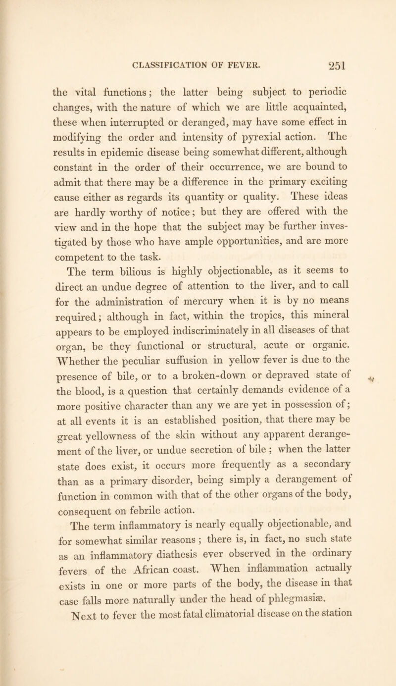 the vital functions; the latter being subject to periodic changes, with the nature of which we are little acquainted, these when interrupted or deranged, may have some effect in modifying the order and intensity of pyrexial action. The results in epidemic disease being somewhat different, although constant in the order of their occurrence, we are bound to admit that there may be a difference in the primary exciting cause either as regards its quantity or quality. These ideas are hardly worthy of notice; but they are offered with the view and in the hope that the subject may be further inves- tigated by those who have ample opportunities, and are more competent to the task. The term bilious is highly objectionable, as it seems to direct an undue degree of attention to the liver, and to call for the administration of mercury when it is by no means required; although in fact, within the tropics, this mineral appears to be employed indiscriminately in all diseases of that organ, be they functional or structural, acute or organic. Whether the peculiar suffusion in yellow fever is due to the presence of bile, or to a broken-down or depraved state of the blood, is a question that certainly demands evidence of a more positive character than any we are yet in possession of; at all events it is an established position, that there may be great yellowness of the skin without any apparent derange- ment of the liver, or undue secretion of bile ; when the latter state does exist, it occurs more frequently as a secondary than as a primary disorder, being simply a derangement of function in common with that of the other organs of the body, consequent on febrile action. The term inflammatory is nearly equally objectionable, and for somewhat similar reasons ; there is, in fact, no such state as an inflammatory diathesis ever observed in the ordinary fevers of the African coast. When inflammation actually exists in one or more parts of the body, the disease in that case falls more naturally under the head of phlegmasia?. Next to fever the most fatal climatorial disease on the station