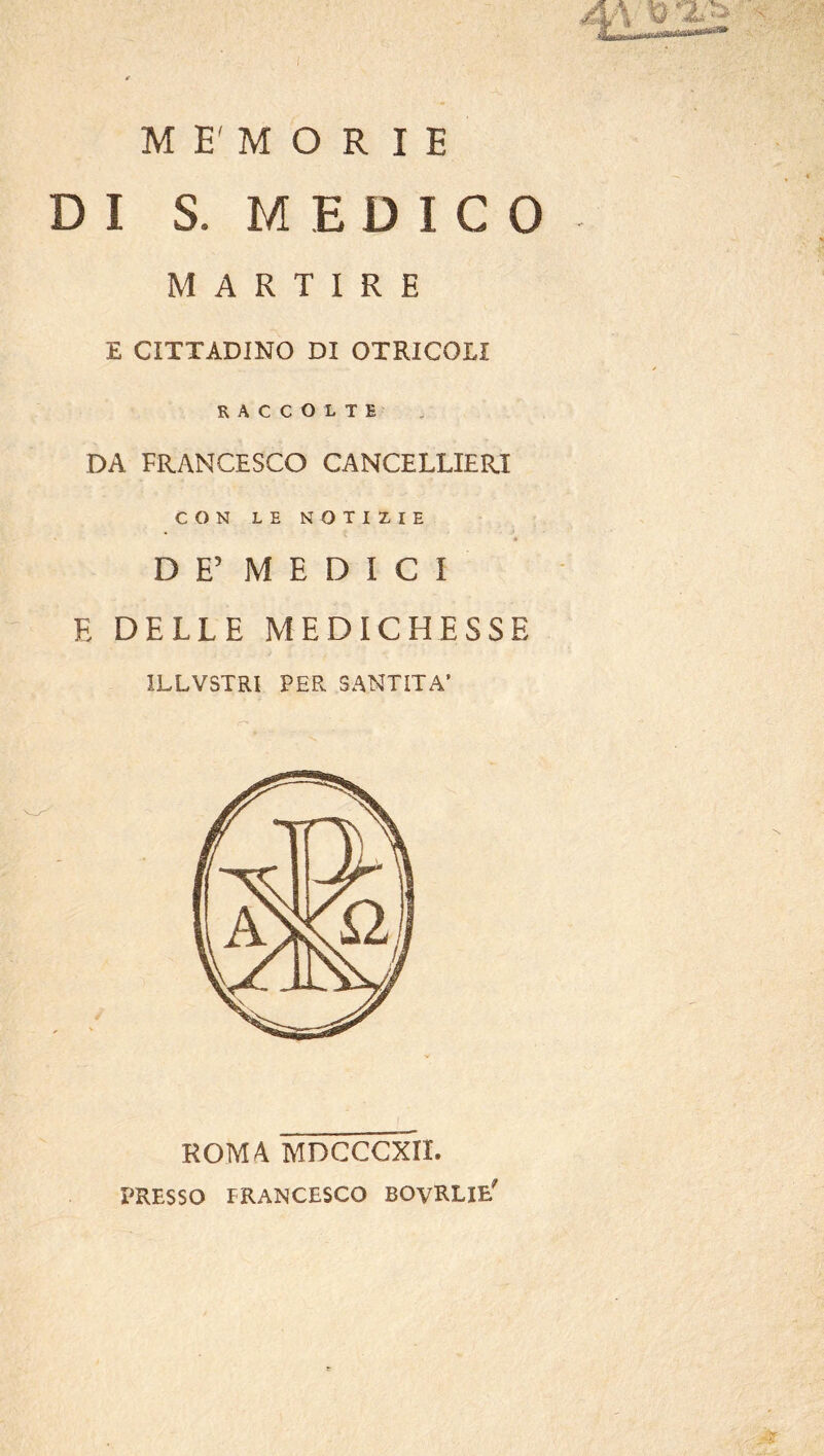 l M E' M O R I E DI S. MEDICO MARTIRE E CITTADINO DI OTRICOLI RACCOLTI DA FRANCESCO CANCELLIERI CON LE NOTIZIE DE’ MEDICI E DELLE MEDICHESSE ILLVSTRI PER SANTITÀ’ ROMA MDCCCXIL PRESSO FRANCESCO BOvRLIE'