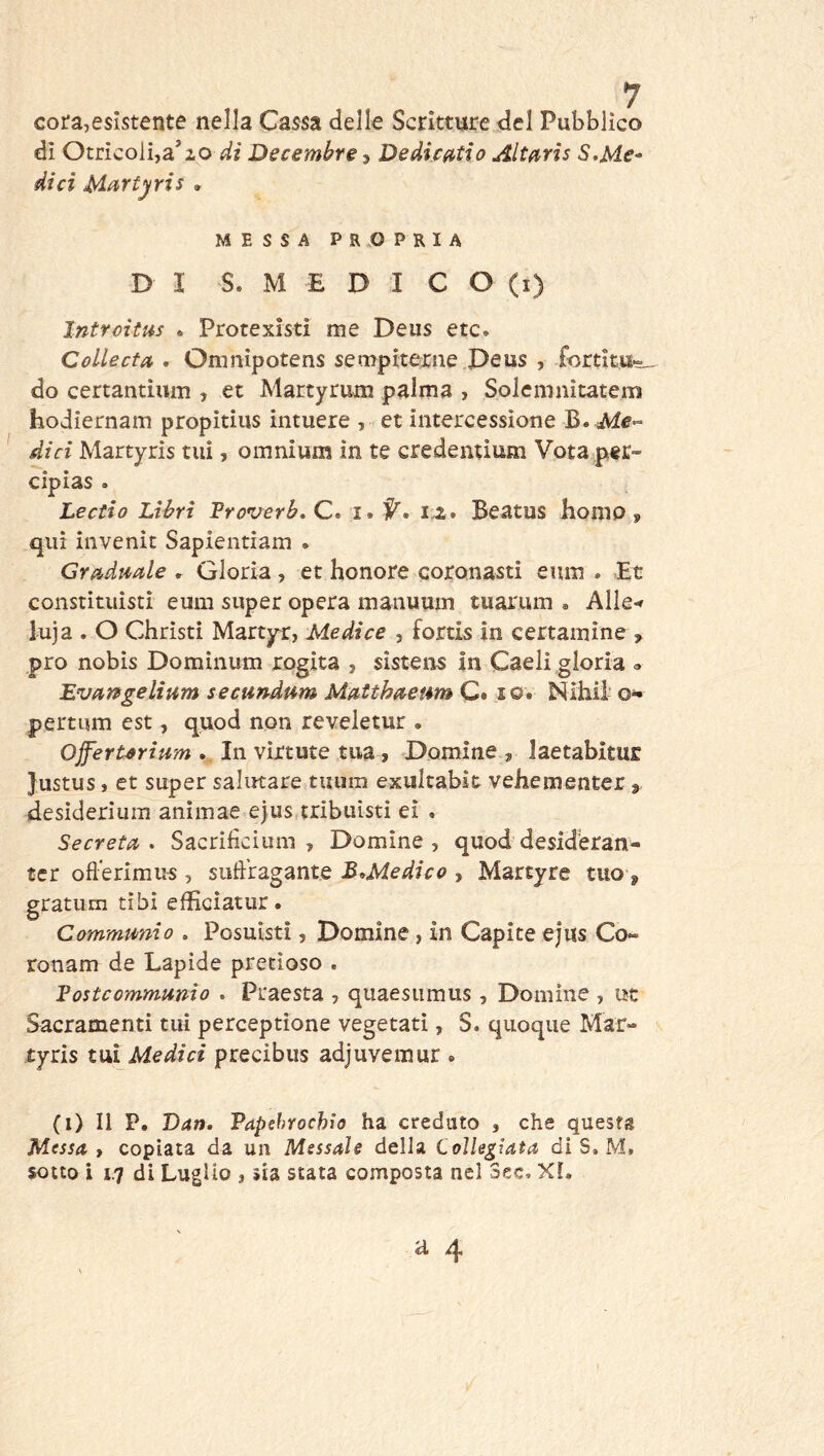 cora,esistente nella Cassa delle Scritture del Pubblico di Otricolba’zo di Decembre ? De dicati o Altfiris S,Me- di ci Martyris . MESSA PROPRIA DI S. M E D I C O (i) Intrciius * Protexìstì me Deus etc» CoLlecta . Omnipotens sempiterine Deus , fortitu-^ do certantiiim , et Martyrum palma , Solemnitatem hodiernam propitius iiituere , et intercessione B. iVi#- dici Martyris tiiì, omnium in te credentium Vota per- cipias . Leccio Libri Proverb, C. i. 1.2. Beatus homo 9 qui invenit Sapieiitiam . Graduale , Gloria, et honore coronasti eum . Et constitiiisti eum super opera manuum tuarum » Alle-» luja . O Christi Marty^r, Medica , fortis in certamine , prò nobis Domìnum rogita , sistens in Caeli gloria <. Evartgelium secitndum MatthaeumQ* so. Nihii pertum est, quod non reveletur . OfferUrium . In virtute tua, Domine , laetabitur Justus, et super salutare tuum exultabit vehementer j desideriura animae ejiis.tribtiìsti ei . Secreta. Sacrifìcium , Domine, quod desideran- tcr ofl’erimu^ , sufi’ragante B^Medico , Martyre tuo , gratum tibi efficìatur. Communio . Posuistì, Domine, in Capite ejus Co- ronam de Lapide pretioso . Postcommunio . Praesta , qiiaesiimus, Domine , ut Sacramenti tui perceptione vegetati, S. quoque Mar- tyris tui Medici precibus adjuvemur . (i) Il P. Dan. Papehrochio ha creduto , che questa Messa, copiata da un Messale della Collegiata di S, M, sotto i 1.7 di Luglio , sia stata composta nel 3ec. XI.