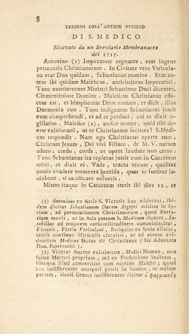 LEZIONI dell* antico VFFIZIO DI S. MEDICO Kicavfiite dfi un Breviuno Membrunucee del ifif. Antonino (i) Imperatore regnante, erat ingens- persectitio Christianorum . In Civitate vero Vtrìciila- Ila erat Dux quidam , Sebastianus nomine . Erat aii- tem ibi quidam Malehcus, amicissimus Imperatori. Tunc nuntiaverunt Ministri Sebastiano Duci dicentes, Clementissime Domine , Maleficus Christianus efie- ctiis est , et blaspheraat Deos nostros, et dicit , illos Daemonia esse . Tunc indignatus Sebastianus jussk eiim comprebendi, et ad se perdaci , cui et dixit si- gillatim , Maleiìce (z) , amice noster , quid tibi de- fisse existimasti * ut te Christianum fecisses \ S.Medì- cus respondit . Nam ego Christianus aperte sum > Christum Jesuni , Dei vivi Filium , de M. V. natum adoro , credo , corde , et opere laudare non cesso . Tunc Sebastianus irarepletiis jussit eum in Carcerem mitri, et dixit eì. Vade , tracta tecum , qualiter possis evadere tormenta horrida , qiiae te fortiter la- niabunt , sì sacrificare iiolueris . Missus itaque in Carcerem stetit ibi dies i z , et (T) Antonihus ex Actis S, Victoris huc addnctus, ibi- dem dicitur Sehastìanum Ducsm Ae^yptì misisse in Sy- riam , ad persecucionem Chrisùanorum , quod Ferra- rium movit , ut in Asia passum S. Medìcum diceret. la- cobìllus ad majorem verisimilitudinem comminiscitur , ì'ictoris , Patria Vtrhulani , Rellquias ex Syria allatas , tantis continuo Mlraculìs claruisse , ut ad eorum evi- dentiam Medicus factus sit Christianus ( Sic Adnotata Dan. Papehrochiì ). (2) Videtur Auctor exisiimasse , Nomea , non fuisse Martyri proprium , sed ex Professione inditum , ideoque illud .convertisse cum nomine Malefici j quasi hoc indlfferenter usurpari possit in bontiin , ac malam partem , sicuri Graece indifferenter dicitur c c^ap/zctjdo'c