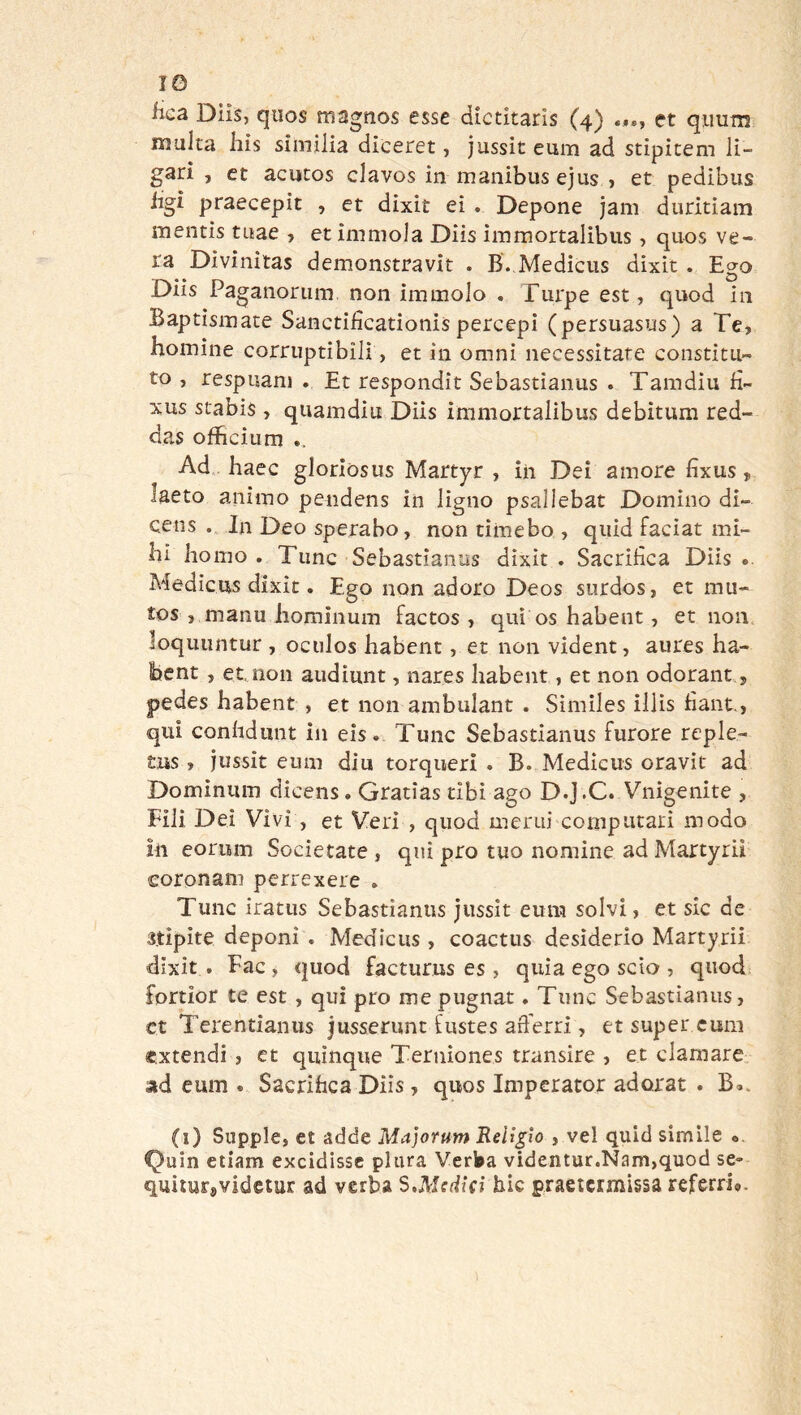 IG iica Diìs, quos magnos esse dictitarìs (4) et qimm multa his similia diceret, jussit emu ad stipitem lì- gari , et acutos clavos in manibus ejus , et pedibus iigi praecepit , et dixit eì . Depone jam duritiam mentis tuae , et immola Diis immortalibiis, quos ve- ra Divinitas demonstravit . B. Medicus dixit . Ego Diis Paganorum non immolo , Turpe est, quod in Baptismate Sanctificationispercepi (persuasus) a Te, homine corruptibili, et in omni necessitate constitu- to , respuam . Et respondit Sebastianus . Tamdiu fì- xus stabis, quamdiu Diis immortalibus debitum red- das ofbcium .. Ad hacc gloriòsus Martyr , in Dei amore fixus, laeto animo pendens in ligno psallebat Domino di- cens In Deo sperabo, non timebo , quid faciat mi- bi homo . Time Sebastianus dixit . Sacrifica Diìs .. Medicus dixit. Ego non adoro Deos surdos, et mu- tos , manu iiominum factos, qui os habent, et non loquuntur , oculos habent, et non vident, aures ha- bent , et, non audìunt, nares habent, et non odorant, pedes habent, et non ambulant . Simìles illìs fiant., qui confidiint in eìs. Tunc Sebastianus furore reple- tus, jussit eum din torqueri . B. Medicus oravit ad Domìnum dicens. Gratias tibì ago D.j.C. Vnigenite , Fili Dei Vìvi, et Veri , quod merui computati modo in eorum Socie tate , qui prò tuo nomine ad Martyrii coronam perrexere . Tunc iratus Sebastianus jussit eum solvi, et sic de stìpite deponi . Medicus, coactiis desiderio Martyrii dixit. Fac , quod facturus es, quìa ego scio, quod^ fortior te est , qui prò me pugnar. Tunc Sebastianus, et Terentianus jusserunt fustes aft’erri, et super eum extendi , et quinque Terniones transire , et clamare, ad eum . Sacrifica Diis, quos Imperator adorar . B». (i) Supple, et adde Majorum Religlo , vel quid simile «. Quin etiam excidissc plura Verba videntur.Nam,quod se» quilurjvidetur ad verba S.Medicì hic praetcrmìssa rcfem%.