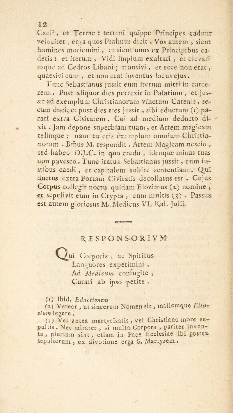 Cadì, et Tertae : terreni quìppe Priiicipes cadinit velociicr , erga qiios Psalmus dicit . Vos aiitem , siciit komines moriemìni, et sìcut uniis ex Principibus ca~ detis ; et iterum , Vidi impìnm exalrari , et elevart iisqiie ad Cedros Lìbani ; transìvi, et ecce non erat, qiiaesivi eum , et non erat inventus iociis ejus. Tunc Sebastianiis jussit eiiin iterum mitti in carce- rem . Post alìqiiot dies perrexit in Palatimi] , et jiis- sit ad exempluni Christianoriim viiictiim Catenis, se- Gura duci; et post dies tres jussit , sibi eductum (i) pa- rati extra Civitatem . Cui ad medium deducto di- x.it . Jam depone superbiam tuam, et Artem magicam relinque ; nani tu eris exempliim omnium Christia- norum .. Bmus M. respondit. Artem Magicam nescio , sed habeo D’d-C. in quo credo , ideoque minas tuas non pavesco. Time iratus Sebastianiis jussit, eum fiv- stibiis caedi , et capitalem subire sententiam . Q,ui ductus extra Portam Civitatis decollatus est . Cujus CorpHis coJlegit noctu quidam Elozìmiis (2.) nomine et sepelivit eum in Crypta , cum rauitis (3) - Passus, est autem gloriosus M. Medicus VL Kai. juiii R.E SPO N SOKIVM ui Corporis , ac Spirìtus Languores experiminì , Ad Medicum coiiFugite , Curari ab ipso petite « (>ì) Ibid. Eductionem (2) Vereor , ut sincerum Nomen sit, mallemque siam legete . (?) Vel antea martyrizatis, vel Christlano more se- pultis . Nec mirarer , si multa Corpora , paricer inven- ta , plurium sint , etiam Pace Ecciesiae ibi postesi sepultoriim, ex. divo.tione erga S. Martyrem.*